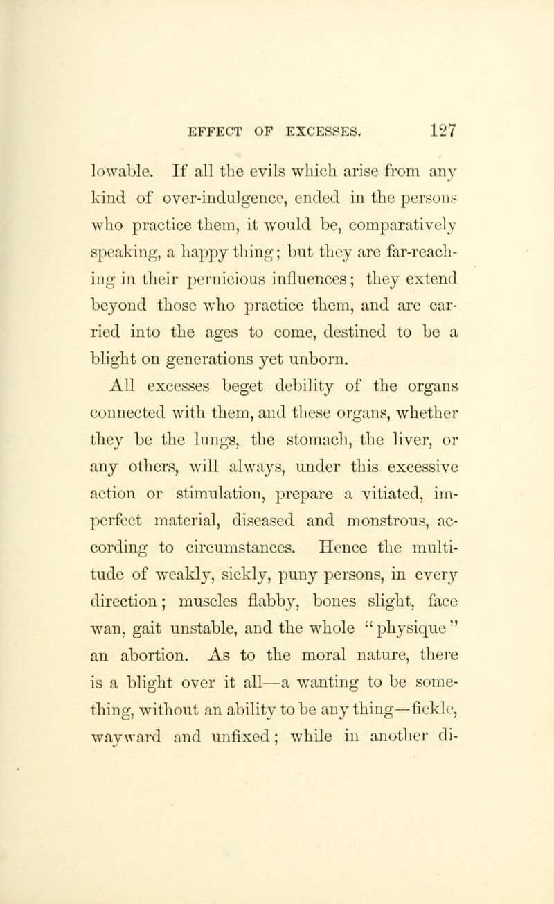 lowable. If all tlie evils which arise from any kind of over-indulgence, ended in the persons who practice them, it would be, comparatively speaking, a happy thing; but they are far-reach- ing in their pernicious influences; they extend beyond those who practice them, and are car- ried into the ages to come, destined to be a blight on generations yet unborn. All excesses beget debility of the organs connected with them, and these organs, whether they be the lungs, the stomach, the liver, or any others, will always, under this excessive action or stimulation, prepare a vitiated, im- perfect material, diseased and monstrous, ac- cording to circumstances. Hence the multi- tude of weakly, sickly, puny persons, in every direction; muscles flabby, bones slight, face wan, gait unstable, and the whole physique an abortion. As to the moral nature, there is a blight over it all—a wanting to be some- thing, without an ability to be any thing—fickle, wayward and unfixed; while in another cli-