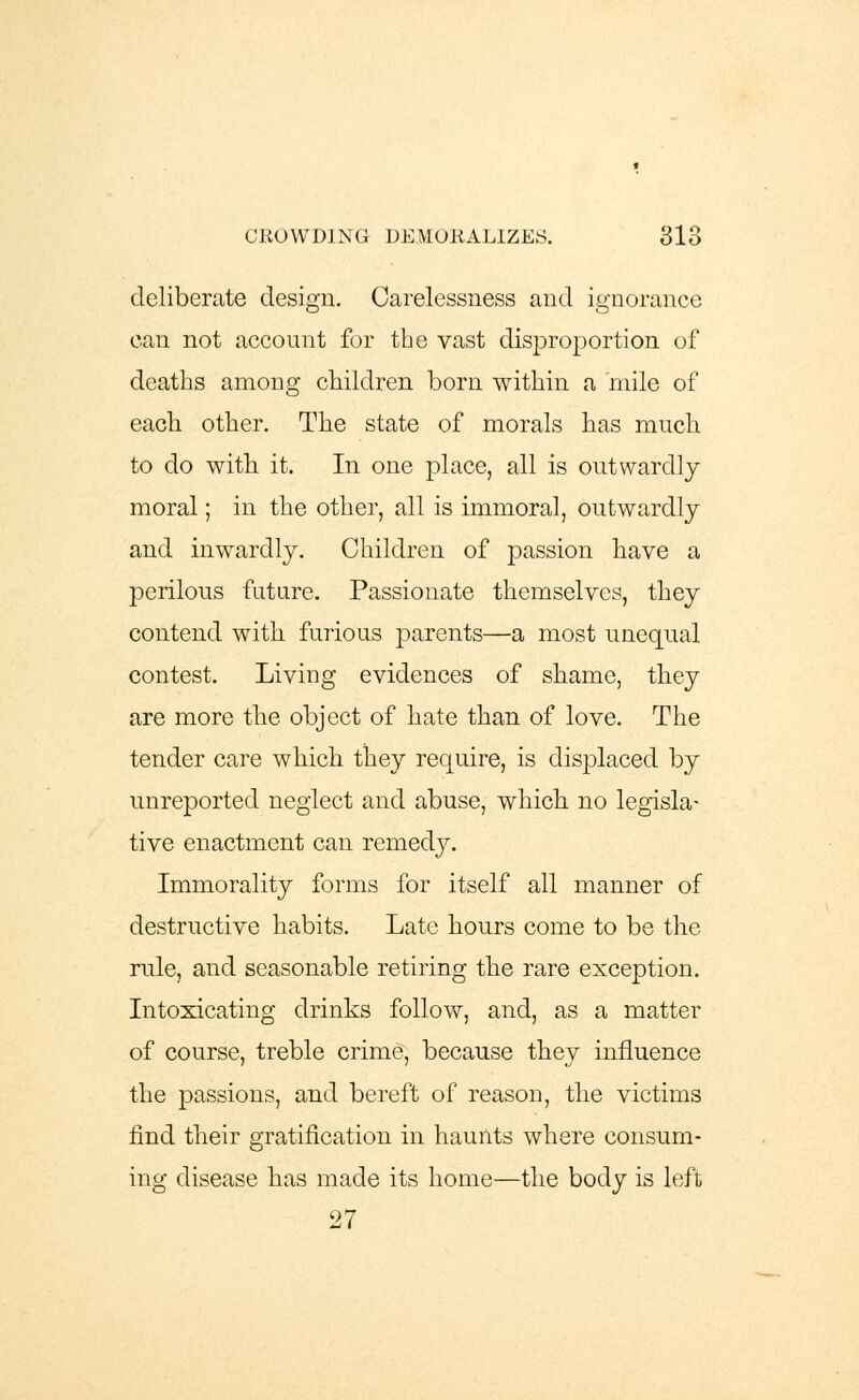 deliberate design. Carelessness and ignorance can not account for the vast disproportion of deaths among children born within a mile of each other. The state of morals has much to do with it. In one place, all is outwardly moral; in the other, all is immoral, outwardly and inwardly. Children of passion have a perilous future. Passionate themselves, they contend with furious parents—a most unequal contest. Living evidences of shame, they are more the object of hate than of love. The tender care which they require, is displaced by unreported neglect and abuse, which no legisla- tive enactment can remedy. Immorality forms for itself all manner of destructive habits. Late hours come to be the rule, and seasonable retiring the rare exception. Intoxicating drinks follow, and, as a matter of course, treble crime, because they influence the passions, and bereft of reason, the victims find their gratification in haunts where consum- ing disease has made its home—the body is left 27