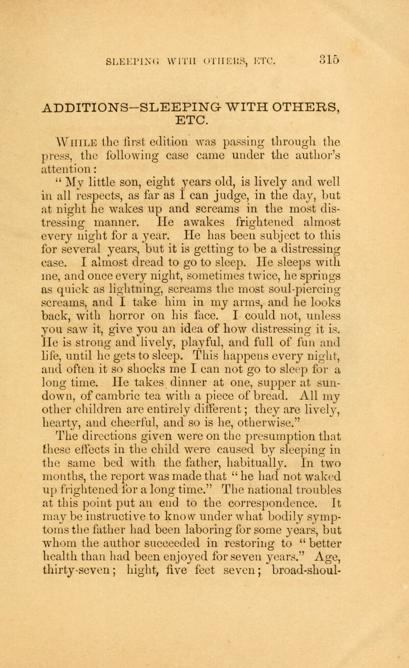 ADDITIONS-SLEEPING WITH OTHERS, ETC. While the first edition was passing through the press, the following case came under the author's attention:  My little son, eight years old, is lively and well in all respects, as far as I can judge, in the day, but at night he wakes up and screams in the most dis- tressing manner. He awakes frightened almost every night for a year. He has been subject to this for several years, but it is getting to be a distressing ease. I almost dread to go to sleep. He sleeps with me, and once every night, sometimes twice, he springs as quick as lightning, screams the most soul-piercing screams, and I take him in my arms, aud he looks back, with horror on his face. I could not, unless you saw it, give you an idea of how distressing it is. He is strong and lively, playful, and full of fun and life, until he gets to sleep. This happens every night, and often it so shocks me I can not go to sleep for a longtime. He takes dinner at one, supper at sun- down, of cambric tea with a piece of bread. All my other children are entirely different; they are lively, hearty, and cheerful, and so is he, otherwise. The directions given were on the presumption that these effects in the child were caused by sleeping in the same bed with the father, habitually. In two months, the report was made that  he had not waked up frightened for a long time. The national troubles at this point put an end to the correspondence. It may be instructive to know under what bodily symp- toms the father had been laboring for some years, but whom the author succeeded in restoring to  better health than had been enjoyed for seven years. Age, thirty-seven; hight, five feet seven; broad-shoul-