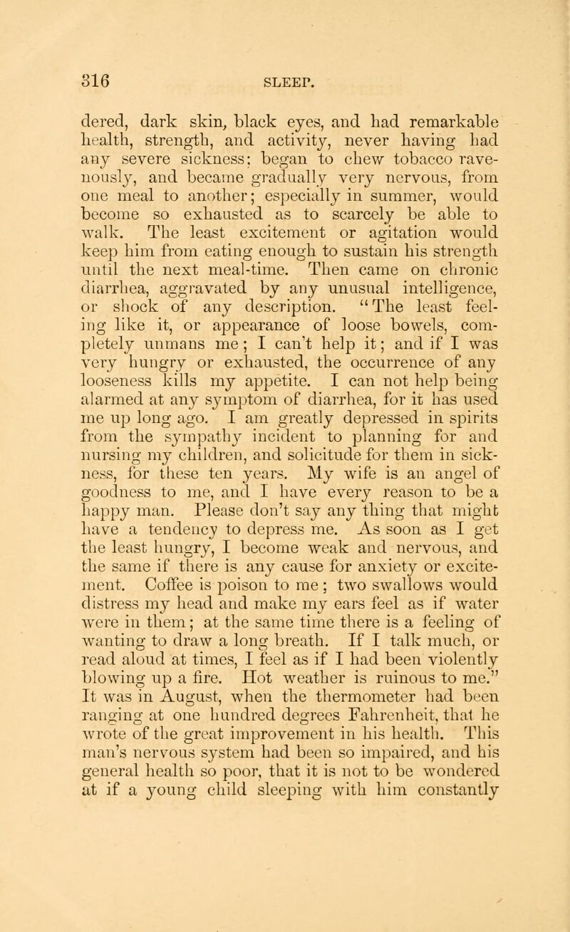 dered, dark skin, black eyes, and had remarkable health, strength, and activity, never having had any severe sickness; began to chew tobacco rave- nously, and became gradually very nervous, from one meal to another; especially in summer, would become so exhausted as to scarcely be able to walk. The least excitement or agitation would keep him from eating enough to sustain his strength until the next meal-time. Then came on chronic diarrhea, aggravated by any unusual intelligence, or shock of any description.  The least feel- ing like it, or appearance of loose bowels, com- pletely unmans me; I can't help it; and if I was very hungry or exhausted, the occurrence of any looseness kills my appetite. I can not help being alarmed at any symptom of diarrhea, for it has used me up long ago. I am greatly depressed in spirits from the sympathy incident to planning for and nursing my children, and solicitude for them in sick- ness, for these ten years. My wife is an angel of goodness to me, and I have every reason to be a happy man. Please don't say any thing that might have a tendency to depress me. As soon as I get the least hungry, I become weak and nervous, and the same if there is any cause for anxiety or excite- ment. Coffee is poison to me ; two swallows would distress my head and make my ears feel as if water were in them; at the same time there is a feeling of wanting to draw a long breath. If I talk much, or read aloud at times, I feel as if I had been violently blowing up a fire. Hot weather is ruinous to me. It was in August, when the thermometer had been ranging at one hundred degrees Fahrenheit, thai he wrote of the great improvement in his health. This man's nervous system had been so impaired, and his general health so poor, that it is not to be wondered at if a young child sleeping with him constantly
