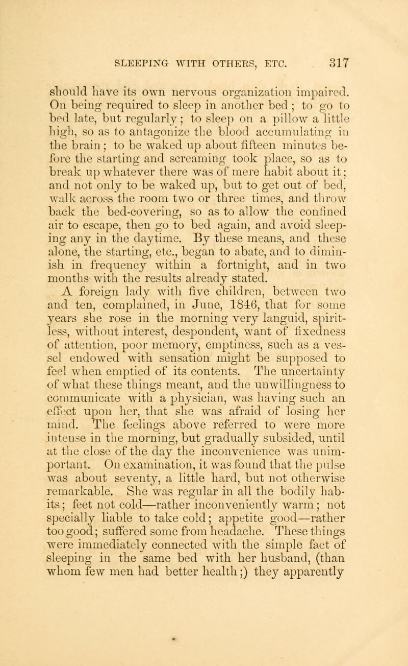 should have its own nervous organization impaired. On being required to sleep in another bed ; to g;o to bed late, but regularly; to sleep on a pillow a little high, so as to antagonize the blood accumulating in the brain ; to be waked up about fifteen minutes be- fore the starting and screaming took place, so as to break up whatever there was of mere habit about it; ami not only to be waked up, but to get out of bed, walk across the room two or three times, and throw back the bed-covering, so as to allow the confined air to escape, then go to bed again, and avoid sleep- ing any in the daytime. By these means, and these alone, the starting, etc., began to abate, and to dimin- ish in frequency within a fortnight, and in two months with the results already stated. A foreign lady with five children, between two and ten, complained, in June, 1846, that for some years she rose in the morning very languid, spirit- less, without interest, despondent, want of fixedness of attention, poor memory, emptiness, such as a ves- sel endowed with sensation might be supposed to feel wrhen emptied of its contents. The uncertainty of what these things meant, and the unwillingness to communicate with a physician, was having such an effect upon her, that she was afraid of losing her mind. The feelings above referred to were more intense in the morning, but gradually subsided, until at the close of the day the inconvenience was unim- portant. On examination, it was found that the pulse was about seventy, a little hard, but not otherwise remarkable. She was regular in all the bodily hab- its ; feet not cold—rather inconveniently warm; not specially liable to take cold; appetite good—rather too good; suffered some from headache. These things were immediately connected with the simple fact of sleeping in the same bed with her husband, (than whom few men had better health;) they apparently