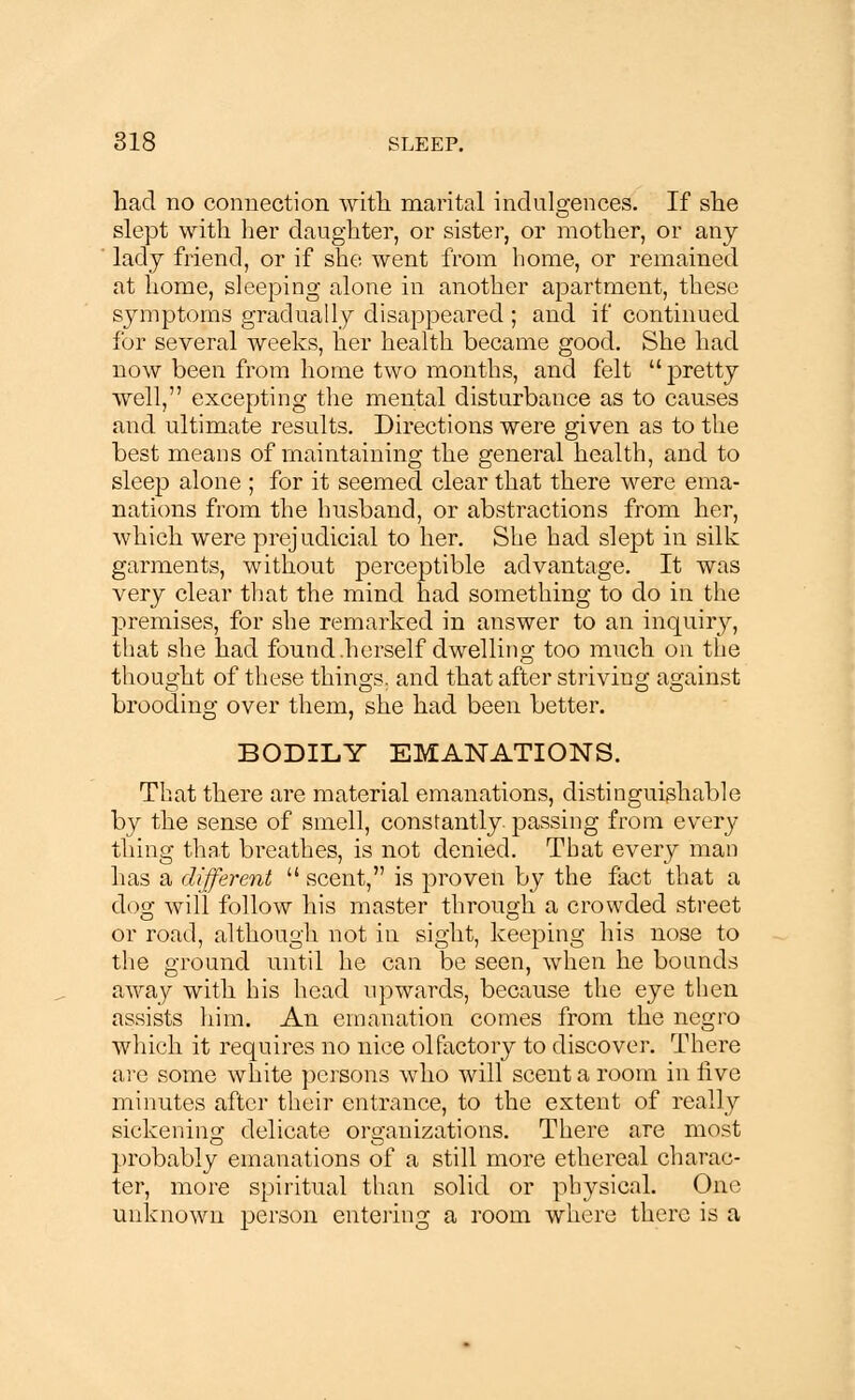 had no connection with marital indulgences. If she slept with her daughter, or sister, or mother, or any lady friend, or if she went from home, or remained at home, sleeping alone in another apartment, these symptoms gradually disappeared ; and if continued for several weeks, her health became good. She had now been from home two months, and felt pretty well, excepting the mental disturbance as to causes and ultimate results. Directions were given as to the best means of maintaining the general health, and to sleep alone ; for it seemed clear that there were ema- nations from the husband, or abstractions from her, which were prejudicial to her. She had slept in silk: garments, without perceptible advantage. It was very clear that the mind had something to do in the premises, for she remarked in answer to an inquiry, that she had found .herself dwelling too much on the thought of these things, and that after striving against brooding over them, she had been better. BODILY EMANATIONS. That there are material emanations, distinguishable by the sense of smell, constantly passing from every- thing that breathes, is not denied. That every man has a different  scent, is proven by the fact that a dog will follow his master through a crowded street or road, although not in sight, keeping his nose to the ground until he can be seen, when he bounds away with his head upwards, because the eye then assists him. An emanation comes from the negro which it requires no nice olfactory to discover. There are some white persons who will scent a room in five minutes after their entrance, to the extent of really sickening delicate organizations. There are most probably emanations of a still more ethereal charac- ter, more spiritual than solid or physical. One unknown person entering a room where there is a