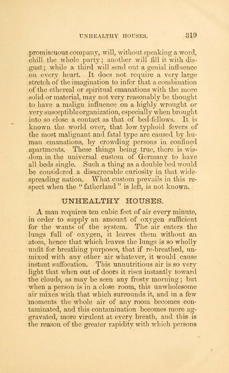 promiscuous company, will, without speaking a word, chill the whole party; another will fill it with dis- gust; while a third will send out a genial influence on every heart. It does not require a very large stretch of the imagination to infer that a combination of the ethereal or spiritual emanations with the more solid or material, may not very reasonably be thought to have a malign influence on a highly wrought or very susceptible organization, especially when brought into so close a contact as that of bed-fellows. It is known the world over, that low typhoid fevers of the most malignant and fatal type are caused by hu- man emanations, by crowding persons in confined apartments. These things being true, there is wis- dom in the universal custom of Germany to have all beds single. Suck a thing as a double bed would be considered a disagreeable curiosity in that wide- spreading nation. What custom prevails in this re- spect when the  fatherland  is left, is not known. UNHEALTHY HOUSES. A man requires ten cubic feet of air every minute, m order to supply an amount of oxygen sufficient for the wants of the system. The air enters the lungs full of oxygen, it leaves them without an atom, hence that which leaves the lungs is so wholly unfit for breathing purposes, that if re-breathed, un- mixed with any other air whatever, it would cause instant suffocation. This unnutritious air is so very light that when out of doors it rises instantly toward the clouds, as may be seen any frosty morning; but when a person is in a close room, this unwholesome air mixes with that which surrounds it, and in a few moments the whole air of any room becomes con- taminated, and this contamination becomes more ag- gravated, more virulent at every breath, and this is the reason of the greater rapidity with which persons