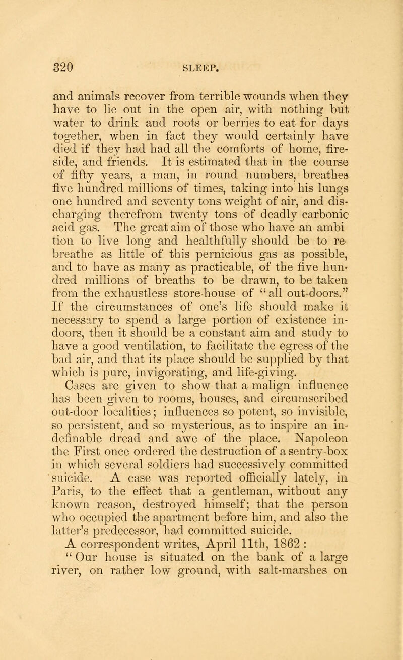 and animals recover from terrible wounds when they have to lie out in the open air, with nothing but water to drink and roots or berries to eat for days together, when in fact they would certainly have died if they had had all the comforts of home, fire- side, and friends. It is estimated that in the course of fifty years, a man, in round numbers, breathes five hundred millions of times, taking into his lungs one hundred and seventy tons weight of air, and dis- charging therefrom twenty tons of deadly carbonic acid gas. The great aim of those who have an ambi tion to live long and healthfully should be to re- breathe as little of this pernicious gas as possible, and to have as many as practicable, of the five hun- dred millions of breaths to be drawn, to be taken from the exhaustless storehouse of all out-doors. If the circumstances of one's life should make it necessary to spend a large portion of existence in- doors, then it should be a constant aim and study to have a good ventilation, to facilitate the egress of the bud air, and that its place should be supplied by that which is pure, invigorating, and life-giving. Cases are given to show that a malign influence has been given to rooms, houses, and circumscribed out-door localities; influences so potent, so invisible, so persistent, and so mysterious, as to inspire an in- definable dread and awe of the place. Napoleon the First once ordered the destruction of a sentry-box in which several soldiers had successively committed suicide. A case was reported officially late'fy, in Paris, to the effect that a gentleman, without any known reason, destroyed himself; that the person who occupied the apartment before him, and also the hitter's predecessor, had committed suicide. A correspondent writes, April 11th, 1862 :  Our house is situated on the bank of a large river, on rather low ground, with salt-marshes on