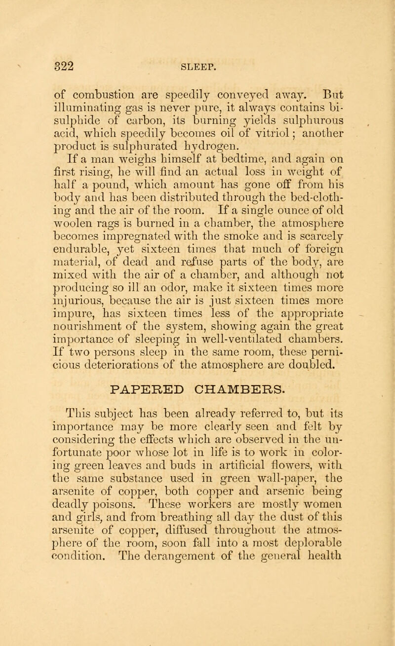 of combustion are speedily conveyed away. But illuminating gas is never pure, it always contains bi- sulphide of carbon, its burning yields sulphurous acid, which speedily becomes oil of vitriol; another product is sulphurated hydrogen. If a man weighs himself at bedtime, and again on first rising, he will find an actual loss in weight of half a pound, which amount has gone off from his body and has been distributed through the bed-cloth- ing and the air of the room. If a single ounce of old woolen rags is burned in a chamber, the atmosphere becomes impregnated with the smoke and is scareely endurable, yet sixteen times that much of foreign material, of dead and refuse parts of the body, are mixed with the air of a chamber, and although not producing so ill an odor, make it sixteen times more injurious, because the air is just sixteen times more impure, has sixteen times less of the appropriate nourishment of the system, showing again the great importance of sleeping in well-ventilated chambers. If two persons sleep in the same room, these perni- cious deteriorations of the atmosphere are doubled. PAPERED CHAMBERS. This subject has been already referred to, but its importance may be more clearly seen and felt by considering the effects which are observed in the un- fortunate poor whose lot in life is to work in color- ing green leaves and buds in artificial flowers, with the same substance used in green wall-paper, the arsenite of copper, both copper and arsenic being deadly poisons. These workers are mostly women and girls, and from breathing all day the dust of this arsenite of copper, diffused throughout the atmos- phere of the room, soon fall into a most deplorable condition. The derangement of the general health