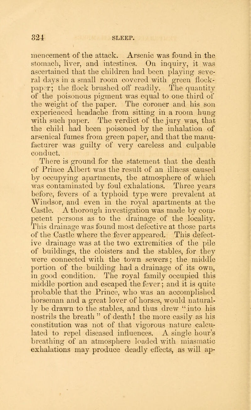 mencement of the attack. Arsenic was found in the stomach, liver, and intestines. On inquiry, it was ascertained that the children had been playing seve- ral days in a small room covered with green flock- paper; the flock brushed off readily. The quantity of the poisonous pigment was equal to one third of the weight of the paper. The coroner and his son experienced headache from sitting in a room hung with such paper. The verdict of the jury was, that the child had been poisoned by the inhalation of arsenical fumes from green paper, and that the manu- facturer was guilty of very careless and culpable conduct. There is ground for the statement that the death of Prince Albert was the result of an illness caused by occupying apartments, the atmosphere of which was contaminated by foul exhalations. Three years before, fevers of a typhoid type were prevalent at Windsor, and even in the royal apartments at the Castle. A thorough investigation was made by com- petent persons as to the drainage of the locality. This drainage was found most defective at those parts of the Castle where the fever appeared. This defect- ive drainage was at the two extremities of the pile of buildings, the cloisters and the stables, for they were connected with the town sewers; the middle portion of the building had a drainage of its own, in good condition. The royal family occupied this middle portion and escaped the fever; and it is quite probable that the Prince, who was an accomplished horseman and a great lover of horses, would natural- ly be drawn to the stables, and thus drew into his nostrils the breath  of death! the more easily as his constitution was not of that vigorous nature calcu- lated to repel diseased influences. A single hours breathing of an atmosphere loaded with miasmatic exhalations may produce deadly effects, as will ap-