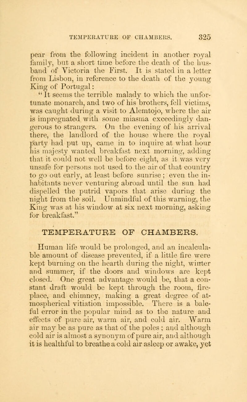 pear from the following incident in another royal family, but a short time before the death of the hus- band of Victoria the First. It is stated in a letter from Lisbon, in reference to the death of the young King of Portugal: It seems the terrible malady to which the unfor- tunate monarch, and two of his brothers, fell victims, was caught during a visit to Alemtojo, where the air is impregnated with some miasma exceedingly dan- gerous to strangers. On the evening of his arrival there, the landlord of the house where the royal party had put up, came in to inquire at what hour his majesty wanted breakfast next morning, adding that it could not well be before eight, as it was very unsafe for persons not used to the air of that country to go out early, at least before sunrise ; even the in- habitants never venturing abroad until the sun had dispelled the putrid vapors that arise during the night from the soil. Unmindful of this warning, the King was at his window at six next morning, asking for breakfast. TEMPERATURE OF CHAMBERS. Human life would be prolonged, and an incalcula- ble amount of disease prevented, if a little fire were kept burning on the hearth during the night, winter and summer, if the doors and windows are kept closed. One great advantage would be, that a con- stant draft would be kept through the room, fire- place, and chimney, making a great degree of at- mospherical vitiation impossible. There is a bale- ful error in the popular mind as to the nature and effects of pure air, warm air, and cold air. Warm air may be as pure as that of the poles ; and although cold air is almost a synonym of pure air, and although it is healthful to breathe a cold air asleep or awake, yet