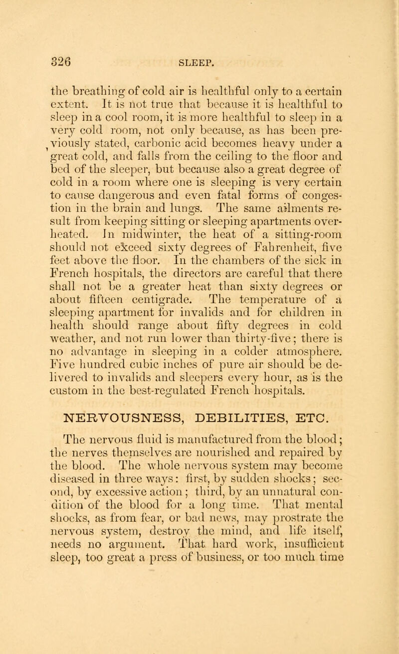 the breathing of cold air is healthful only to a certain extent. It is not true that because it is healthful to sleep in a cool room, it is more healthful to sleep in a very cold room, not only because, as has been pre- viously stated, carbonic acid becomes heavy under a great cold, and falls from the ceiling to the floor and bed of the sleeper, but because also a great degree of cold in a room where one is sleeping is very certain to cause dangerous and even fatal forms of conges- tion in the brain and lungs. The same ailments re- sult from keeping sitting or sleeping apartments over- heated, in midwinter, the heat of a sitting-room should not exceed sixty degrees of Fahrenheit, five feet above the floor. In the chambers of the sick in French hospitals, the directors are careful that there shall not be a greater heat than sixty degrees or about fifteen centigrade. The temperature of a sleeping apartment for invalids and for children in health should range about fifty degrees in cold weather, and not run lower than thirty-five; there is no advantage in sleeping in a colder atmosphere. Five hundred cubic inches of pure air should be de- livered to invalids and sleepers every hour, as is the custom in the best-regulated French hospitals. NERVOUSNESS, DEBILITIES, ETC. The nervous fluid is manufactured from the blood; the nerves theniselves are nourished and repaired by the blood. The whole nervous system may become diseased in three ways: first, by sudden shocks; sec- ond, by excessive action ; third, by an unnatural con- dition of the blood for a long time. That mental shocks, as from fear, or bad news, may prostrate the nervous system, destroy the mind, and life itself, needs no argument. That hard work, insufficient sleep, too great a press of business, or too much time