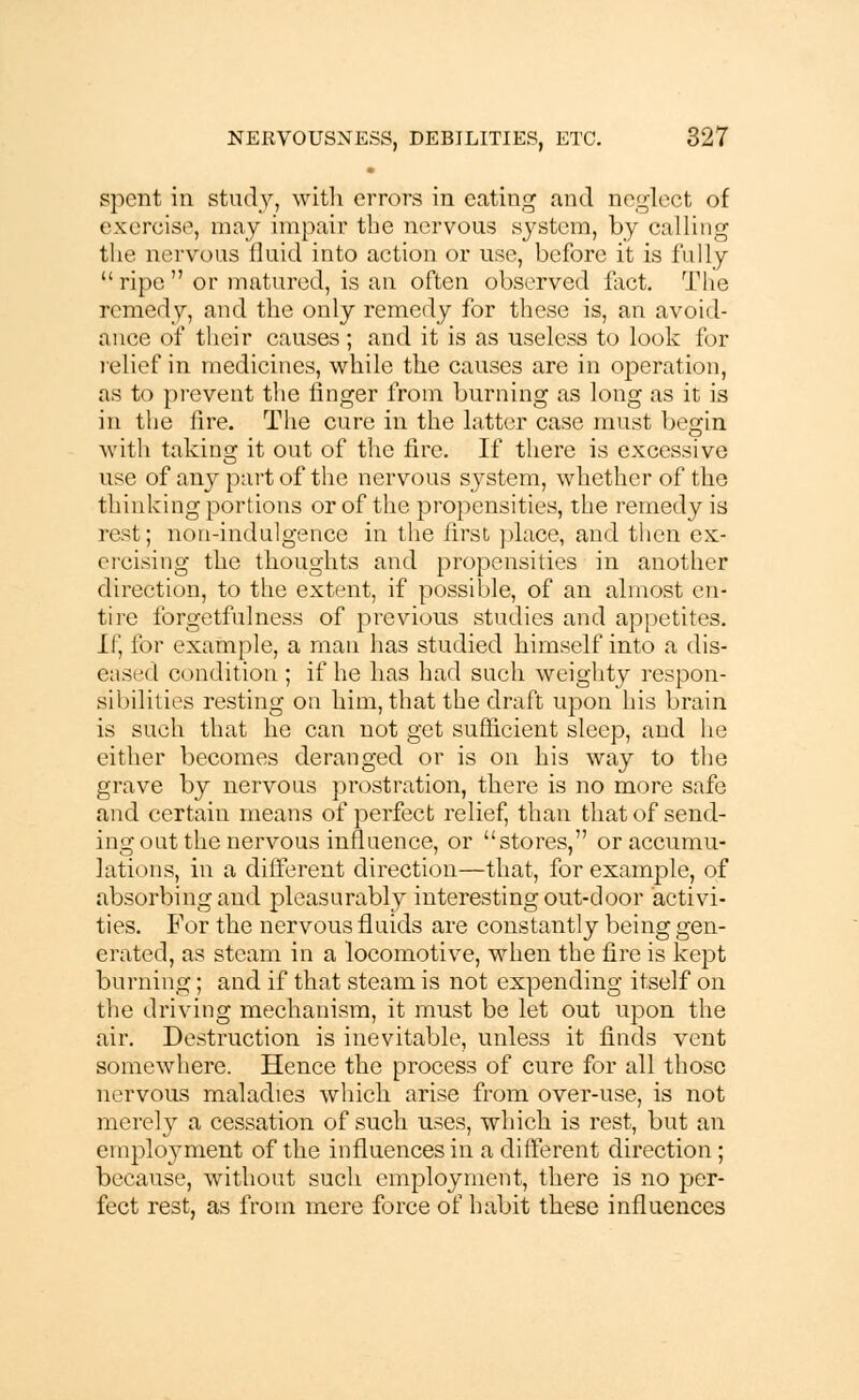 spent iii study, with errors in eating and neglect of exercise, may impair the nervous system, by calling the nervous fluid into action or use, before it is fully ripe or matured, is an often observed fact. The remedy, and the only remedy for these is, an avoid- ance of their causes; and it is as useless to look for relief in medicines, while the causes are in operation, as to prevent the finger from burning as long as it is in the lire. The cure in the latter case must begin with taking it out of the fire. If there is excessive use of any part of the nervous system, whether of the thinking portions or of the propensities, the remedy is rest; non-indulgence in the first place, and then ex- ercising the thoughts and propensities in another direction, to the extent, if possible, of an almost en- tire forgetfulness of previous studies and appetites. Li] for example, a man has studied himself into a dis- eased condition ; if he has had such weighty respon- sibilities resting on him, that the draft upon his brain is such that he can not get sufficient sleep, and he either becomes deranged or is on his way to the grave by nervous prostration, there is no more safe and certain means of perfect relief, than that of send- ing out the nervous influence, or stores, or accumu- lations, in a different direction—that, for example, of absorbing and pleasurably interesting out-door activi- ties. For the nervous fluids are constantly being gen- erated, as steam in a locomotive, when the fire is kept burning; and if that steam is not expending itself on the driving mechanism, it must be let out upon the air. Destruction is inevitable, unless it finds vent somewhere. Hence the process of cure for all those nervous maladies which arise from over-use, is not merely a cessation of such uses, which is rest, but an employment of the influences in a different direction; because, without such employment, there is no per- fect rest, as from mere force of habit these influences