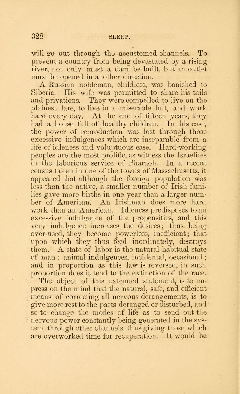 will go out through, the accustomed channels. To prevent a country from being devastated by a rising river, not only must a dam be built, but an outlet must be opened in another direction. A Russian nobleman, childless, was banished to Siberia. His wife was permitted to share his toils and privations. They were compelled to live on the plainest fare, to live in a miserable hut, and work hard every day. At the end of fifteen years, they had a house full of healthy children. In this case, the power of reprod action was lost through those excessive indulgences which are inseparable from a life of idleness and voluptuous ease. Hard-working peoples are the most prolific, as witness the Israelites in the laborious service of Pharaoh. In a recent census taken in one of the towns of Massachusetts, it appeared that although the foreign population was less than the native, a smaller number of Irish fami- lies gave more births in one year than a larger num- ber of American. An Irishman does more hard work than an American. Idleness predisposes to an excessive indulgence of the propensities, and this very indulgence increases the desires; thus being over-used, they become powerless, inefficient; that upon which they thus feed inordinately, destroys them. A state of labor is the natural habitual state of man ; animal indulgences, incidental, occasional; and in proportion as this law is reversed, in such proportion does it tend to the extinction of the race. The object of this extended statement, is to im- press on the mind that the natural, safe, and efficient means of correcting all nervous derangements, is to give more rest to the parts deranged or disturbed, and so to change the modes of life as to send out the nervous power constantly being generated in the sys- tem through other channels, thus giving those which are overworked time for recuperation. It would be