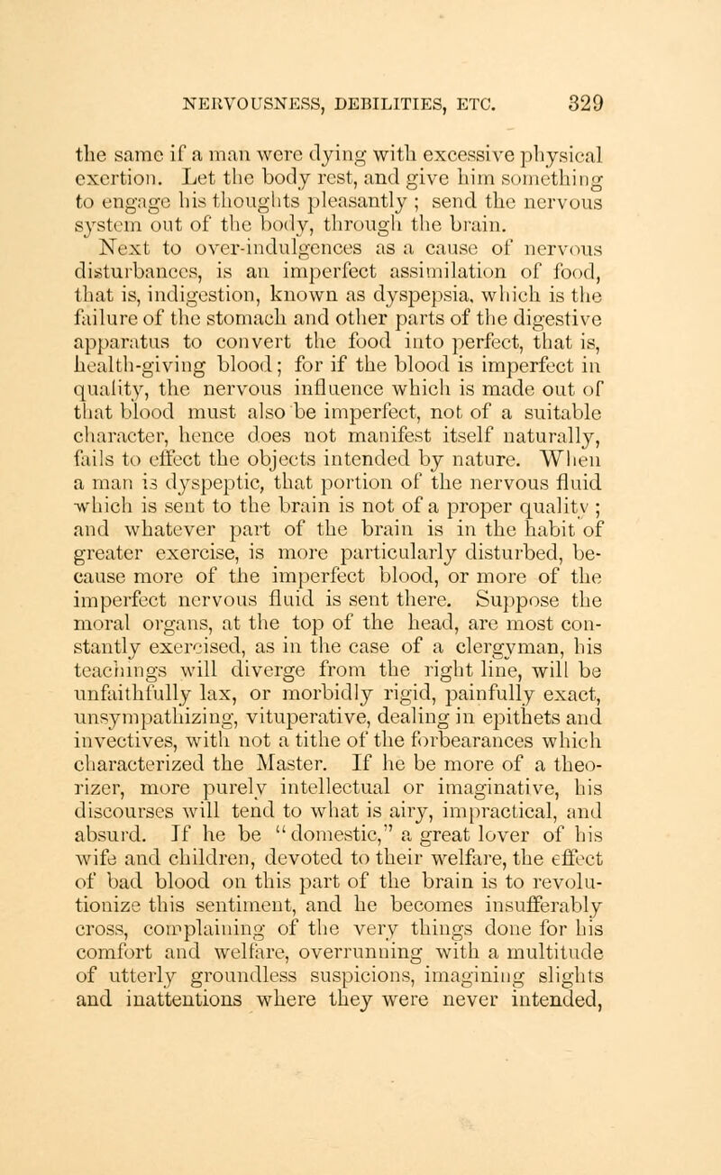 the same if a man were dying with excessive physical exertion. Let the body rest, and give him something to engage his thoughts pleasantly ; send the nervous system out of the body, through the brain* Next to over-indulgences as a cause of nervous disturbances, is an imperfect assimilation of food, I hat is, indigestion, known as dyspepsia, which is the failure of the stomach and other parts of the digestive apparatus to convert the food into perfect, that is, health-giving blood; for if the blood is imperfect in quality, the nervous influence which is made out of that blood must also be imperfect, not of a suitable character, hence does not manifest itself naturally, fails to effect the objects intended by nature. When a man is dyspeptic, that portion of the nervous fluid which is sent to the brain is not of a proper quality ; and whatever part of the brain is in the habit of greater exercise, is more particularly disturbed, be- cause more of the imperfect blood, or more of the imperfect nervous fluid is sent there. Suppose the moral organs, at the top of the head, are most con- stantly exercised, as in the case of a clergyman, his teachings will diverge from the right line, will be unfaithfully lax, or morbidly rigid, painfully exact, unsympathizing, vituperative, dealing in epithets and invectives, with not a tithe of the forbearances which characterized the Master. If he be more of a theo- rizer, more purely intellectual or imaginative, his discourses will tend to what is airy, impractical, and absurd. If he be domestic, a great lover of his wife and children, devoted to their welfare, the effect of bad blood on this part of the brain is to revolu- tionize this sentiment, and he becomes insufferably cross, complaining of the very things done for his comfort and welfare, overrunning with a multitude of utterly groundless suspicions, imagining slights and inattentions where they were never intended,