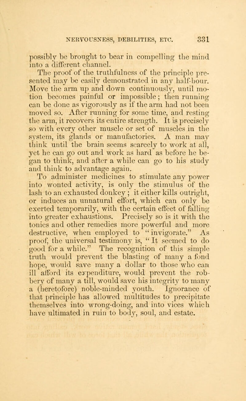 possibly be brought to bear in compelling the mind into a different channel. The proof of the truthfulness of the principle pre- sented may be easily demonstrated in any half-hour. Move the arm up and down continuously, until mo- tion becomes painful or impossible; then running can be done as vigorously as if the arm had not been moved so. After running for some time, and resting the arm, it recovers its entire strength. It is precisely so with every other muscle or set of muscles in the system, its glands or manufactories. A man may think until the brain seems scarcely to work at all, yet he can go out and work as hard as before he be- gan to think, and after a while can go to his study and think to advantage again. To administer medicines to stimulate any power into wonted activity, is only the stimulus of the lash to an exhausted donkey ; it either kills outright, or induces an unnatural effort, which can only be exerted temporarily, with the certain effect of falling into greater exhaustions. Precisely so is it with the tonics and other remedies more powerful and more destructive, when employed to  invigorate. As proof, the universal testimony is,  It seemed to do good for a while, The recognition of this simple truth would prevent the blasting of many a fond hope, would save many a dollar to those who can ill afford its expenditure, would prevent the rob- bery of many a till, would save his integrity to many a (heretofore) noble-minded j-outh. Ignorance of that principle has allowed multitudes to precipitate themselves into wrong-doing, and into vices which have ultimated in ruin to body, soul, and estate.