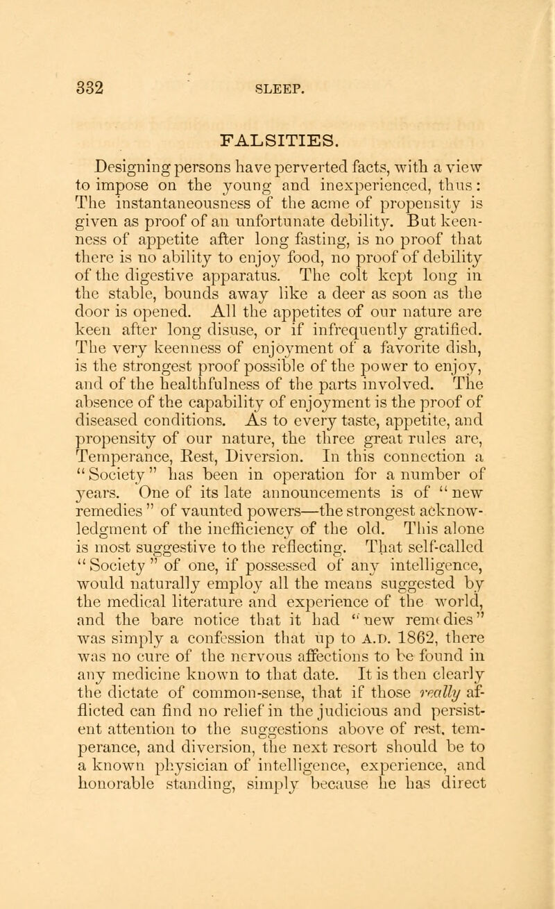 FALSITIES. Designing persons have perverted facts, with a view to impose on the young and inexperienced, thus: The instantaneousness of the acme of propensity is given as proof of an unfortunate debility. But keen- ness of appetite after long fasting, is no proof that there is no ability to enjo}^ food, no proof of debility of the digestive apparatus. The colt kept long in the stable, bounds away like a deer as soon as the door is opened. All the appetites of our nature are keen after long disuse, or if infrequently gratified. The very keenness of enjoyment of a favorite dish, is the strongest proof possible of the power to enjoy, and of the healthfulness of the parts involved. The absence of the capability of enjoyment is the proof of diseased conditions. As to every taste, appetite, and propensity of our nature, the three great rules are, Temperance, Rest, Diversion. In this connection a  Society has been in operation for a number of }7ears. One of its late announcements is of  new remedies  of vaunted powers—the strongest acknow- ledgment of the inefficiency of the old. This alone is most suggestive to the reflecting. That self-called Society of one, if possessed of an}>- intelligence, would naturally employ all the means suggested by the medical literature and experience of the world, and the bare notice that it had  new rem* dies was simply a confession that up to A.D. 1862, there was no cure of the nervous affections to be found in any medicine known to that date. It is then clearly the dictate of common-sense, that if those really af- flicted can find no relief in the judicious and persist- ent attention to the suggestions above of rest, tem- perance, and diversion, the next resort should be to a known physician of intelligence, experience, and honorable standing, simply because he has direct