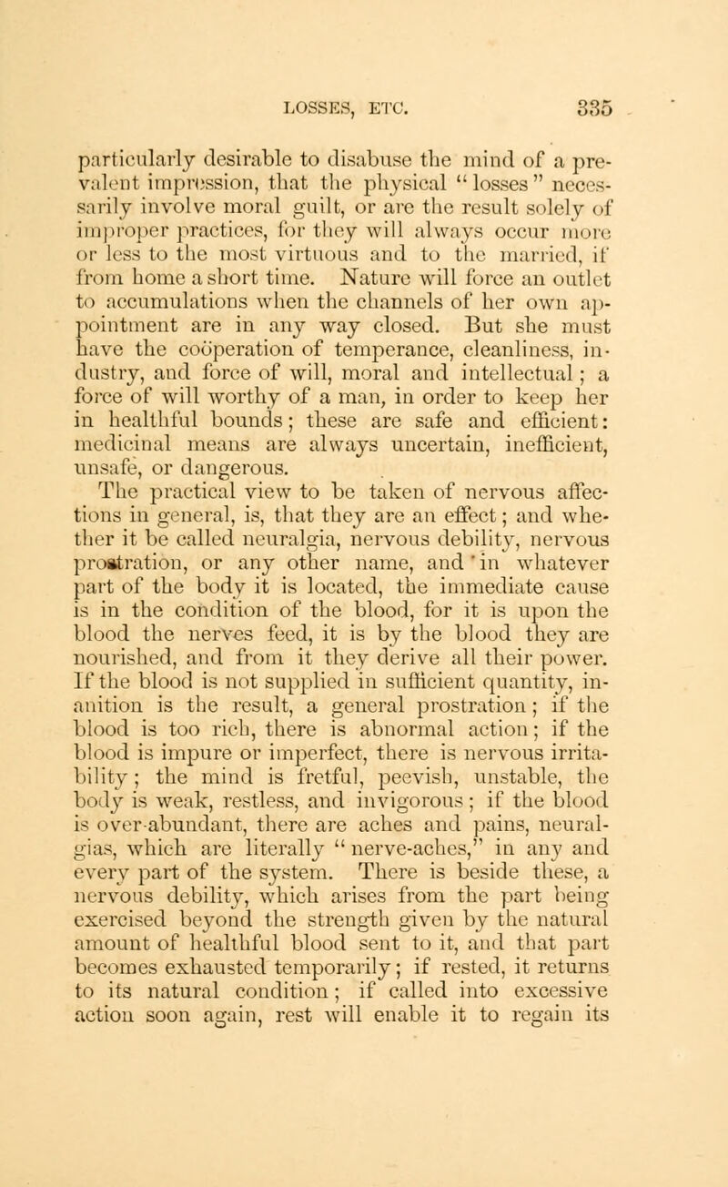 particularly desirable to disabuse the mind of a pre- valent impression, that the physical losses neces- sarily involve moral guilt, or are the result solely of improper practices, for they will always occur more or less to the most virtuous and to the married, it' from home a short time. Nature will force an outlet to accumulations when the channels of her own ap- pointment are in any way closed. But she must have the cooperation of temperance, cleanliness, in- dustry, and force of will, moral and intellectual; a foi'ce of will worthy of a man, in order to keep her in healthful bounds; these are safe and efficient: medicinal means are always uncertain, inefficient, unsafe, or dangerous. The practical view to be taken of nervous affec- tions in general, is, that they are an effect; and whe- ther it be called neuralgia, nervous debility, nervous prostration, or any other name, and'in whatever part of the body it is located, the immediate cause is in the condition of the blood, for it is upon the blood the nerves feed, it is by the blood they are nourished, and from it they derive all their power. If the blood is not supplied in sufficient quantity, in- anition is the result, a general prostration ; if the blood is too rich, there is abnormal action; if the blood is impure or imperfect, there is nervous irrita- bility; the mind is fretful, peevish, unstable, the body is weak, restless, and invigorous ; if the blood is overabundant, there are aches and pains, neural- gias, which are literally nerve-aches, in any and every part of the system. There is beside these, a nervous debility, which arises from the part being exercised beyond the strength given by the natural amount of healthful blood sent to it, and that part becomes exhausted temporarily; if rested, it returns to its natural condition; if called into excessive action soon as:ain, rest will enable it to regain its