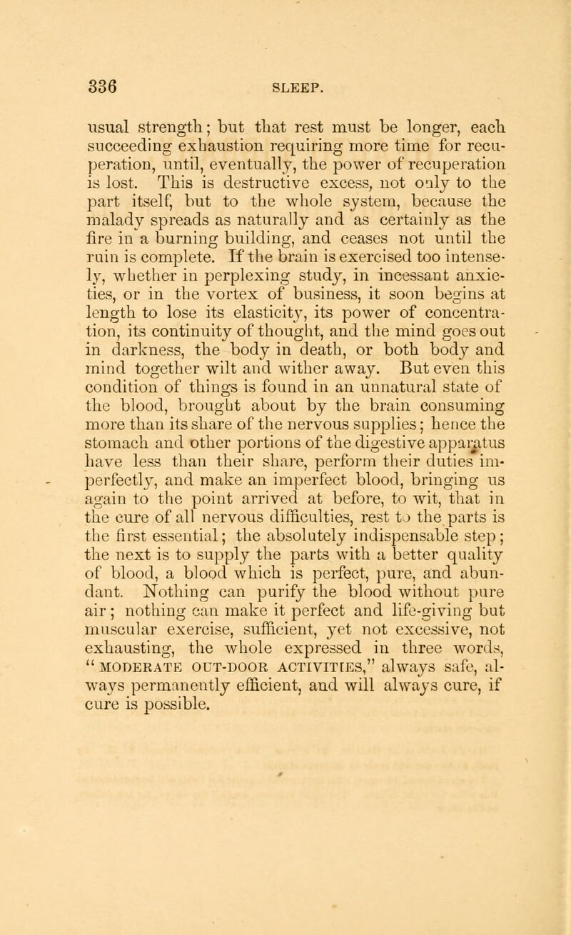 usual strength; but that rest must be longer, each succeeding exhaustion requiring more time for recu- peration, until, eventually, the power of recuperation is lost. This is destructive excess, not only to the part itself, but to the whole system, because the malady spreads as naturally and as certainly as the fire in a burning building, and ceases not until the ruin is complete. If the brain is exercised too intense- ly, whether in perplexing study, in incessant anxie- ties, or in the vortex of business, it soon begins at length to lose its elasticity, its power of concentra- tion, its continuity of thought, and the mind goes out in darkness, the body in death, or both body and mind together wilt and wither away. But even this condition of things is found in an unnatural state of the blood, brought about by the brain consuming more than its share of the nervous supplies; hence the stomach and other portions of the digestive apparatus have less than their share, perform their duties im- perfectly, and make an imperfect blood, bringing us again to the point arrived at before, to wit, that in the cure of all nervous difficulties, rest to the parts is the first essential; the absolutely indispensable step; the next is to supply the parts with a better quality of blood, a blood which is perfect, pure, and abun- dant. Nothing can purify the blood without pure air ; nothing can make it perfect and life-giving but muscular exercise, sufficient, yet not excessive, not exhausting, the whole expressed in three words,  moderate out-door ACTIVITIES, always safe, al- ways permanently efficient, and will always cure, if cure is possible.