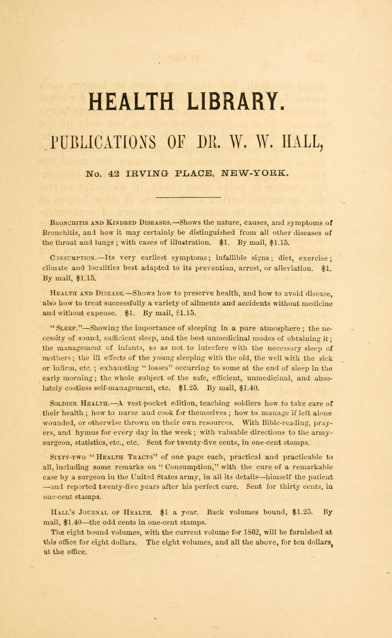 HEALTH LIBRARY. PUBLICATIONS OF 1)11 W. W. HALL, No. 42 IRVING PJJACE, NEW-YORK. Bronchitis and Kindred DISEASES.—Shows the nature, causes, and symptoms of Bronchitis, an.I how it may certainly be distinguished from all other diseases of the throat and lungs ; with cases of illustration. $1. By mail, .$1.15. Consumption.—Its very earliest symptoms; infallible signs; diet, exercise ; climate and localities best adapted to its prevention, arrest, or alleviation. $1. By mail, f 1.15. Health and Disease.—Shows how to preserve health, and how to avoid disease, also how to treat successfully a variety of ailments and accidents without medicine and without expense. $1. By mail, $1.15.  Sleep.—Showing the importance of sleeping in a pure atmosphere ; the ne- cessity of sound, sufficient sleep, and the best unmedicinal modes of obtaining it; the management of infants, so as not to interfere with the necessary sleep of mothers; the ill effects of the young sleeping with the old, the well with the sick or infirm, etc. ; exhausting  losses occurring to some at the end of sleep in the early morning; the whole subject of the safe, efficient, unmedicinal, and abso- lutely costless self-management, etc. $1.25. By mail, $1.40. Soldier Health.—A vest-pocket edition, teaching soldiers how to take care of their health ; how to nurse and cook for themselves ; how to manage if left alone wounded, or otherwise thrown on their own resources. With Bible-reading, pray- ers, and hymns for every day in the week; with valuable directions to the army- surgeon, statistics, etc., etc. Sent for twenty-five cents, in one-cent stamps. Sixty-two  Health Tracts of one page each, practical and practicable to all, including some remarks on  Consumption, with the cure of a remarkable case by a surgeon iu the United States army, in all its details—himself the patient —and reported t.venty-five years after his perfect cure. Sent for thirty cents, in one-cent stamps. Hall's Journal op Health. $1 a year. Back volumes bound, $1.25. By mail, $1.40—the odd cents in one-cent stamps. The eight bound volumes, with the current volume for 1862, will be furnished at this office for eight dollars. The eight volumes, and all the above, for ten dollars, at the office.