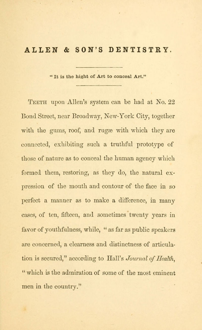 ALLEN & SON'S DENTISTRY.  It is the hight of Art to conceal Art. Teeth upon Allen's system can be had at No. 22 Bond Street, near Broadway, New-York City, together with the gums, roof, and rugoe with which they are connected, exhibiting such a truthful prototype of those of nature as to conceal the human agency which formed them, restoring, as they do, the natural ex- pression of the mouth and contour of the face in so perfect a manner as to make a difference, in many cases, of ten, fifteen, and sometimes twenty years in favor of youthfulness, while,  as far as public speakers are concerned, a clearness and distinctness of articula- tion is secured, according to Hall's Journal of Health,  which is the admiration of some of the most eminent men in the country.