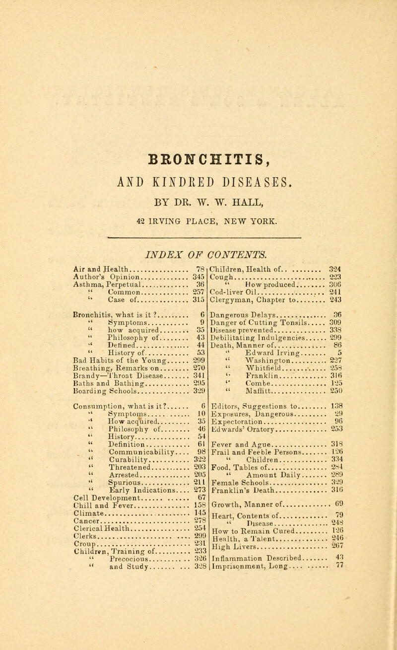 BRONCHITIS, AND KINDRED DISEASES. BY DR. W. W. HALL, 42 IRVING PLACE, NEW YORK. INDEX OF CONTENTS. Air and .Health 78 Author's Opinion 345 Asthma, Perpetual 36  Common 257 '' Case of 315 Bronchitis, what is it ? C  Symptoms 9  how acquired 35  Philosophy of 43 ■' Defined 44  History of 53 Bad Habits of the Young 299 Breathing, Remarks on 270 Brandy—Throat Disease 341 Baths and Bathing 295 Boarding Schools 329 Consumption, what is it? 6 •' Symptoms 10 '* How acquired 35 '.' Philosophy of 4li  History 54  Definition 61  Communicability 98  Curability 322  Threatened 203  Arrested 205  Spurious 211  Early Indications 273 Cell Development 67 Chill and Fever 158 Climate 145 Cancer 278 Clerical Health 254 Clerks 299 Croup 231 Children, Training of 233  Precocious 326  and Study 328 Children, Health of 324 Cough 223  How produced 306 Cod-liver Oil 241 Clergyman, Chapter to 243 Dangerous Delays 36 Danger of Cutting Tonsils 309 Disease prevented 338 Debilitating Indigencies 299 Death, Manner of 86 '' Edward Irving 5  Washington 227  Whitfield ■ 258 '• Franklin 316 ' Combe 125  Maflitt 250 Editors, Suggestions to... 138 Exposures, Dangerous 29 Expectoration 96 lid wards' Oratory 253 Fever and Ague 318 Frail and Feeble Persons 126  Children 334 Food, Tables of 284  Amount Daily 289 Female Schools 329 Franklin's Death 316 Growth, Manner of 09 Heart, Contents of 79  Disease 248 How to Remain Cured 126 Henlth, a Talent 846 High Livers 267 Inflammation Described 43 Imprisonment, Long 77