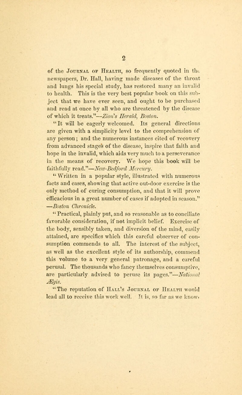 of the Journal of Heai.tii, so frequently quoted in tin, newspapers, Dr. Hall, having made diseases of the throat and lungs his special study, has restored many an invalid to health. This is the very best popular book on this sub- ject that we have ever seen, and ought to be purchased and read at once by all who are threatened by the disease of which it treats.—Ziorts Herald, Boston.  It will be eagerly welcomed. Its general directions are given with a simplicity level to the comprehension of any person; and the numerous instances cited of recovery from advanced stages of the disease, inspire that faith and hope in the invalid, which aids very much to a perseverance in the means of recovery. We hope this book will be faithfully read.—New-Bedford Mercury.  Written in a popular style, illustrated with numerous facts and cases, showing that active out-door exercise is the only method of curing consumption, and that it will prove efficacious in a great number of cases if adopted in season. —Boston Chronicle.  Practical, plainly put, and so reasonable as to conciliate favorable consideration, if not implicit belief. Exercise of the body, sensibly taken, and diversion of the mind, easily attained, are specifics which this careful observer of con- sumption commends to all. The interest of the subject, as well as the excellent style of its authorship, commend this volume to a very general patronage, and a careful perusal. The thousands who fancy themselves consumptive, are particularly advised to peruse its pages.—National JEgis.  The reputation of Hall's Journal of Health would lead all to receive this work well. It is. so far as we know>