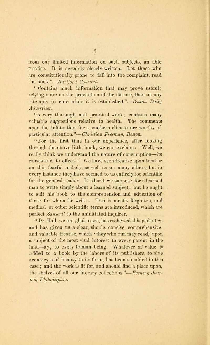 from our limited information on such subjects, an able treatise. It is certainly clearly written. Let those who are constitutionally prone to fall into the complaint, read the book.1'—Hartford Courant.  Contains much information that may prove useful; relying more on the prevention of the disease, than on any attempts to cure after it is established.—Boston Daily Advertiser. A very thorough and practical work; contains many valuable suggestions relative to health. The comments upon the infatuation for a southern climate are worthy of particular attention.—Christian Freeman, Boston. For the first time in our experience, after looking through the above little book, we can exclaim : 'Well, we really think we understand the nature of consumption—its causes and its effects!' We have seen treatise upon treatise on this fearful malady, as well as on many others, but in every instance they have seemed to us entirely too scientific for the general reader. It is hard, we suppose, for a learned man to write simply about a learned subject; but he ought to suit his book to the comprehension and education of those for whom he writes. This is mostly forgotten, and medical or other scientific terms are introduced, which are perfect Sanscrit to the uninitiated inquirer.  Dr. Hall, we are glad to see, has eschewed this pedantry, and has given us a clear, simple, concise, comprehensive, and valuable treatise, which ' they who run may read,' upon a subject of the most vital interest to every parent in the land—ay, to every human being. Whatever of value is added to a book by the labors of its publishers, to give accuracy and beauty to its form, has been so added in this case; and the work is fit for, and should find a place upon, the shelves of all our literary collections.—Evening Jour- nal, Philadelphia.