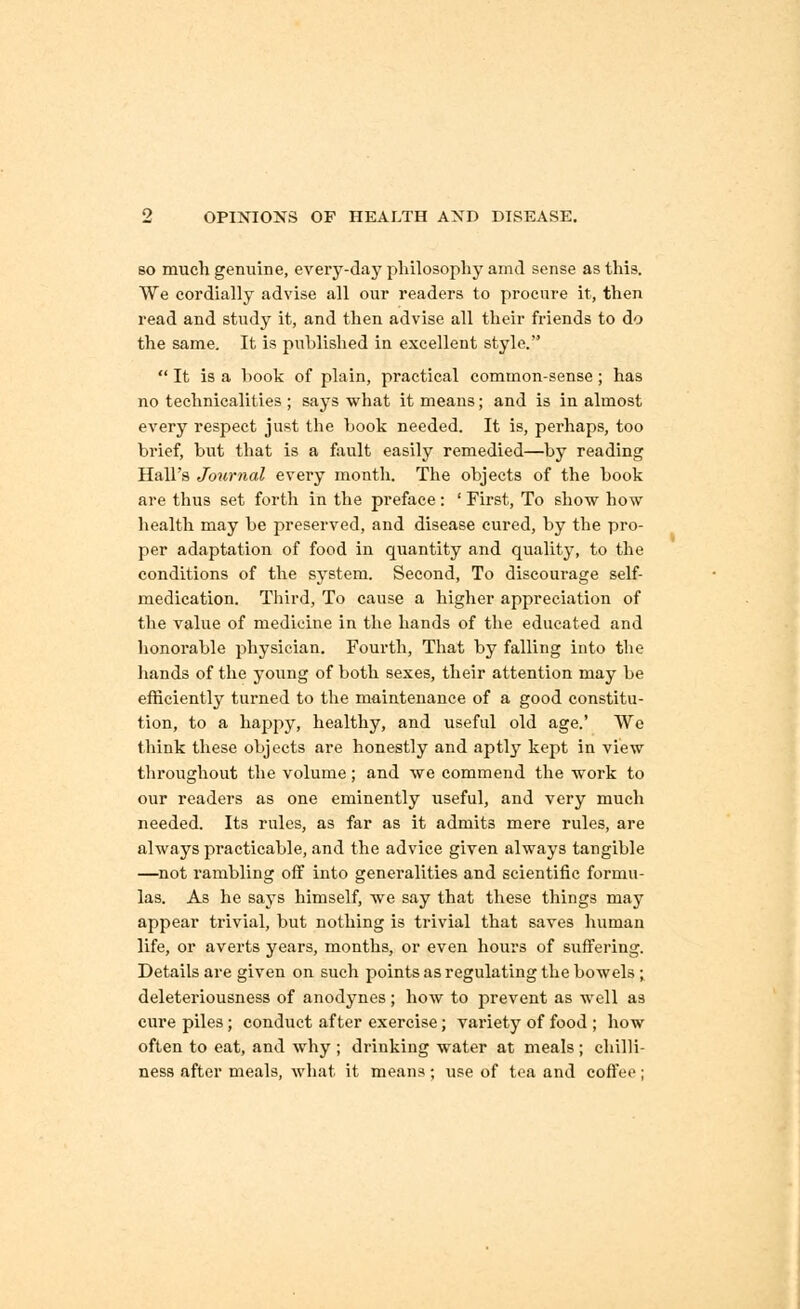 so much genuine, every-day philosophy amd sense as this. We cordially advise all our readers to procure it, then read and study it, and then advise all their friends to do the same. It is published in excellent style.  It is a book of plain, practical common-sense; has no technicalities ; says what it means; and is in almost every respect just the book needed. It is, perhaps, too brief, but that is a fault easily remedied—by reading Hall's Journal every month. The objects of the book are thus set forth in the preface : ' First, To show how health may be preserved, and disease cured, by the pro- per adaptation of food in quantity and quality, to the conditions of the system. Second, To discourage self- medication. Third, To cause a higher appreciation of the value of medicine in the hands of the educated and honorable physician. Fourth, That by falling into the hands of the young of both sexes, their attention may be efficiently turned to the maintenance of a good constitu- tion, to a happy, healthy, and useful old age.' We think these objects are honestly and aptly kept in view throughout the volume; and we commend the work to our readers as one eminently useful, and very much needed. Its rules, as far as it admits mere rules, are always practicable, and the advice given always tangible —not rambling off into generalities and scientific formu- las. As he says himself, we say that these things may appear trivial, but nothing is trivial that saves human life, or averts years, months, or even hours of suffering. Details are given on such points as regulating the bowels; deleteriousness of anodynes ; how to prevent as well as cure piles; conduct after exercise; variety of food ; how often to eat, and why ; drinking water at meals; chilli- ness after meals, what it means; use of tea and coffee;