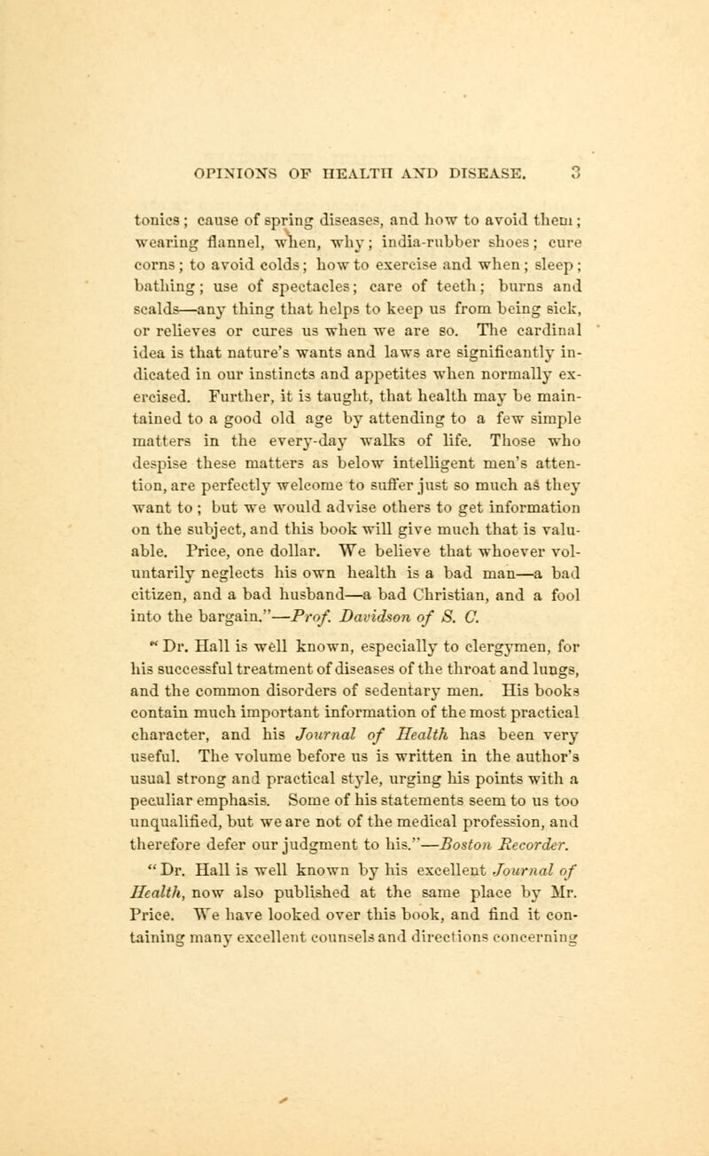 tonics ; cause of spring diseases, and how to avoid tliein ; wearing flannel, when, why; india-rubber shoes; cure corns; to avoid colds; how to exercise and when; sleep ; bathing; use of spectacles; care of teeth; burns and scalds—any thing that helps to keep us from being sick, or relieves or cures us when we are so. The cardinal idea is that nature's wants and laws are significantly in- dicated in our instincts and appetites when normally ex- ercised. Further, it is taught, that health may be main- tained to a good old age by attending to a few simple matters in the every-day walks of life. Those who despise these matters as below intelligent men's atten- tion, are perfectly welcome to suffer just so much as they want to ; but we would advise others to get information on the subject, and this book will give much that is valu- able. Price, one dollar. We believe that whoever vol- untarily neglects his own health is a bad man—a bad citizen, and a bad husband—a bad Christian, and a fool into the bargain.—Prof. Davidson of S. 0.  Dr. Hall is well known, especially to clergymen, for his successful treatment of diseases of the throat and lungs, and the common disorders of sedentary men. His books contain much important information of the most practical character, and his Journal of Health has been very useful. The volume before us is written in the author's usual strong and practical style, urging his points with a peculiar emphasis. Some of his statements seem to us too unqualified, but we are not of the medical profession, and therefore defer our judgment to his.'—Bostoii Recorder.  Dr. Hall is well known by his excellent Journal of Health, now also published at the same place by Mr. Price. We have looked over this book, and find it con- taining many excellent counsels and directions concerning