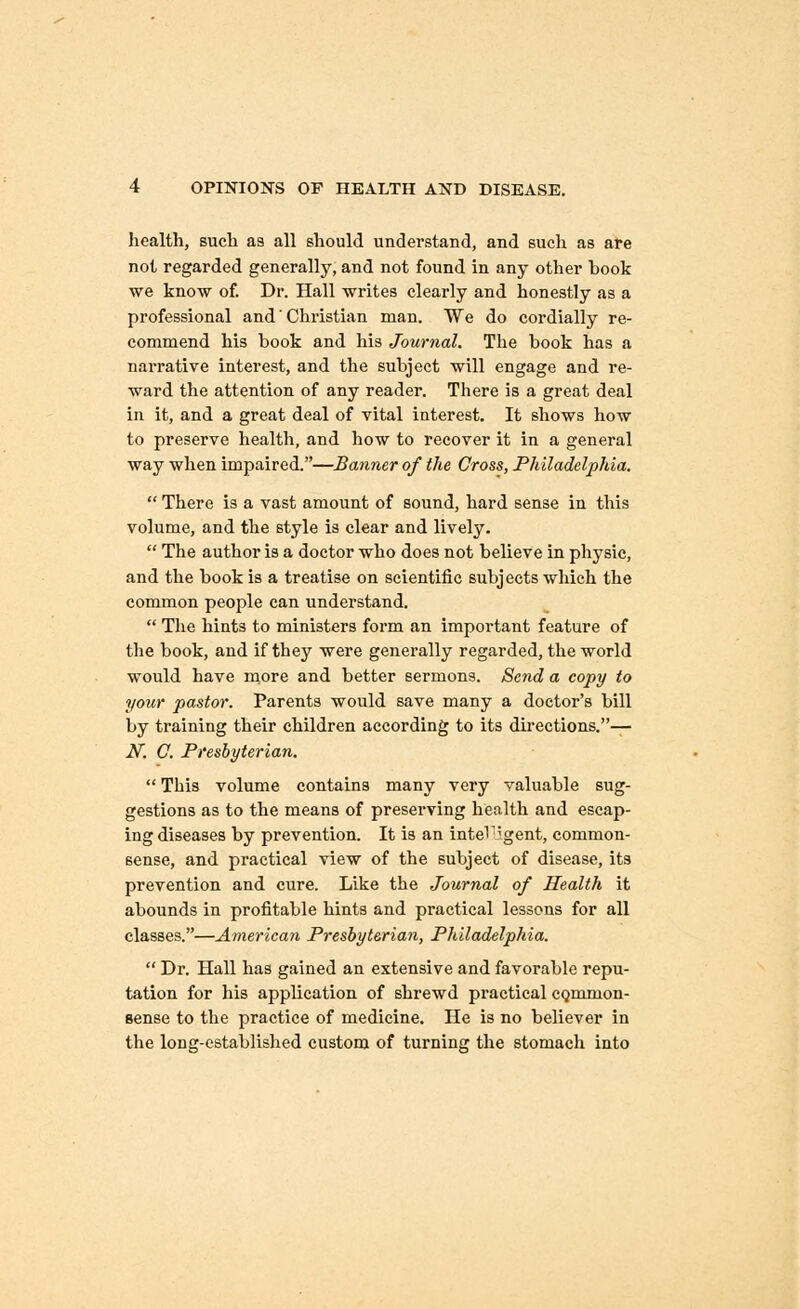 health, such as all should understand, and such as are not regarded generally, and not found in any other hook we know of. Dr. Hall writes clearly and honestly as a professional and' Christian man. We do cordially re- commend his book and his Journal. The book has a narrative interest, and the subject will engage and re- ward the attention of any reader. There is a great deal in it, and a great deal of vital interest. It shows how to preserve health, and how to recover it in a general way when impaired.—Banner of the Cross, Philadelphia.  There is a vast amount of sound, hard sense in this volume, and the style is clear and lively.  The author is a doctor who does not believe in physic, and the book is a treatise on scientific subjects which the common people can understand.  The hints to ministers form an important feature of the book, and if they were generally regarded, the world would have more and better sermons. Send a copy to your pastor. Parents would save many a doctor's bill by training their children according to its directions.— .Ar. C. Presbyterian.  This volume contains many very valuable sug- gestions as to the means of preserving health and escap- ing diseases by prevention. It is an intel';gent, common- sense, and practical view of the subject of disease, its prevention and cure. Like the Journal of Health it abounds in profitable hints and practical lessons for all classes.—American Presbyterian, Philadelphia.  Dr. Hall has gained an extensive and favorable repu- tation for his application of shrewd practical CQmmon- sense to the practice of medicine. He is no believer in the long-established custom of turning the stomach into