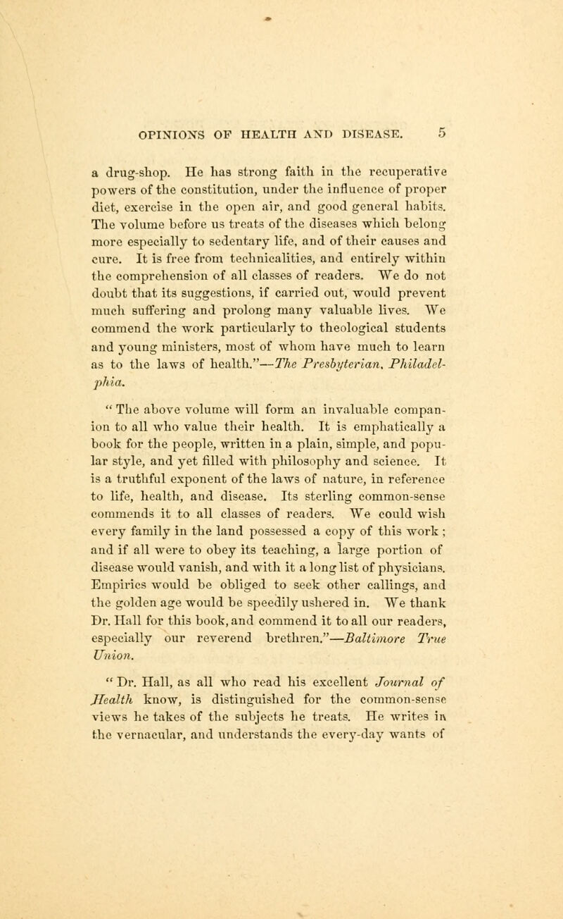a drug-shop. He has strong faith in the recuperative powers of the constitution, under the influence of proper diet, exercise in the open air, and good general habits. The volume before us treats of the diseases which belong more especially to sedentary life, and of their causes and cure. It is free from technicalities, and entirely within the comprehension of all classes of readers. We do not doubt that its suggestions, if carried out, would prevent much suffering and prolong many valuable lives. We commend the work particularly to theological students and young ministers, most of whom have much to learn as to the laws of health.—The Presbyterian. Philadel- phia.  The above volume will form an invaluable compan- ion to all who value their health. It is emphatically a book for the people, written in a plain, simple, and popu- lar style, and yet filled with philosophy and science. It is a truthful exponent of the laws of nature, in reference to life, health, and disease. Its sterling common-sense commends it to all classes of readers. We could wish every family in the land possessed a copy of this work ; and if all were to obey its teaching, a large portion of disease would vanish, and with it a long list of physicians. Empirics would be obliged to seek other callings, and the golden age would be speedily ushered in. We thank Dr. Hall for this book, and commend it to all our readers, especially our reverend brethren.—Baltimore True Union.  Dr. Hall, as all who read his excellent Journal of Jlealth know, is distinguished for the common-sense views he takes of the subjects he treats. He writes ii\ the vernacular, and understands the every-day wants of
