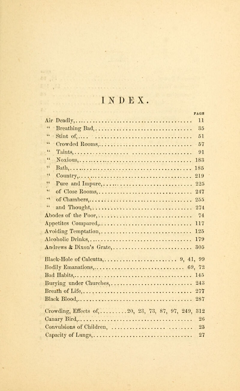 INDEX. paoh Air Deadly, 11  Breathing Bad, 35  Stint of, 51  Crowded Rooms, 57  Taints, 91  Noxious, 183  Bath, 185  Country, 219  Pure and Impure, 225  of Close Rooms, 247 '' of Chambers, 255  and Thought, 274 Abodes of the Poor, 74 Appetites Compared, 117 Avoiding Temptation, 125 Alcoholic Drinks, 179 Andrews & Dixon's Grate, 305 Black-Hole of Calcutta, 9, 41, 99 Bodily Emanations, 69, 72 Bad Habits, 145 Burying under Churches, 243 Breath of Life, 277 Black Blood, 287 Crowding, Effects of, 20, 23, 73, 87, 97, 249, 312 Canary Bird, 26 Convulsions of Children, 25 Capacity of Lungs, 27