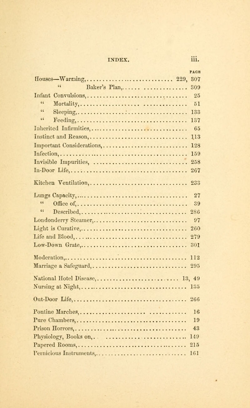 PAflH Houses—Warning, 229, 807  Baker's Plan, 309 Infant Convulsions, 25  Mortality, 51  Sleeping, : 133  Feeding, 137 Inherited Infirmities, 65 Instinct and Reason, 113 Important Considerations, 128 Infection, 159 Invisible Impurities, 258 In-Door Life, 267 Kitchen Ventilation, 233 Lungs Capacity, 27  Ofliceof, 39  Described, 2S6 Londonderry Steamer, 97 Light is Curative, 260 Life and Blood, 279 Low-Down Grate, 301 Moderation, 112 Marriage a Safeguard, 295 National Hotel Disease, 13, 49 Nursing at Night, 135 Out-Door Life, 266 Pontine Marches, 16 Pure Chambers, 19 Prison Horrors, 43 Physiology, Books on,. 149 Papered Rooms, 215 Pernicious Instruments, 161