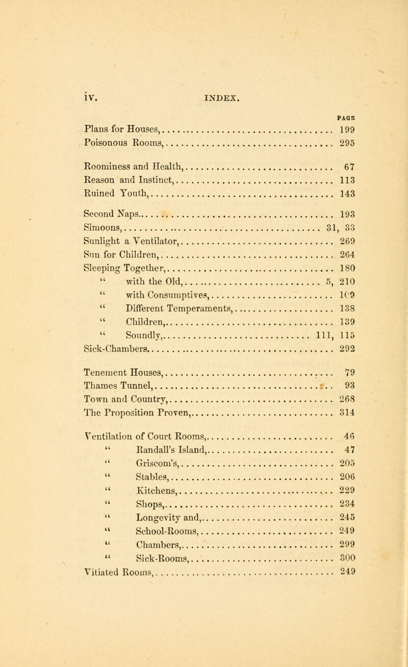 PAGE Plans for Houses, 199 Poisonous Rooms, 295 Roominess and Health, 67 Reason and Instinct, 113 Ruined Youth, 143 Second Naps 193 Simoons, 31, 33 Sunlight a Ventilator, 269 Sun for Children, 264 Sleeping Together, 180  with the Old, 5, 210  with Consumptives, 109  Different Temperaments, 138  Children, 139 Soundly, Ill, 115 Sick-Chambers 292 Tenement Houses, 79 Thames Tunnel, :.. 93 Town and Country, 268 The Proposition Proven, 314 Ventilation of Court Rooms, 46  Randall's Island, 47  Griscom's, 205  Stables, 206 Kitchens, 229  Shops, 234  Longevity and, 245  School-Rooms, 249  Chambers, 299  Sick-Rooms, 300 Vitiated Rooms 249