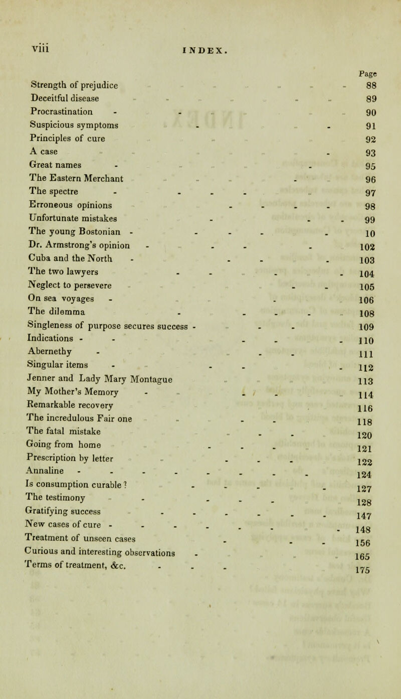 Vlll INDEX. Page Strength of prejudice - - 88 Deceitful disease . 89 Procrastination - 90 Suspicious symptoms - - 91 Principles of cure 92 A case . 93 Great names - - 95 The Eastern Merchant - - 96 The spectre .... 97 Erroneous opinions - - ... 98 Unfortunate mistakes - - - 99 The young Bostonian - ... - 10 Dr. Armstrong's opinion - . - . 102 Cuba and the North - ... 103 The two lawyers - - _ . 104 Neglect to persevere . . 105 On sea voyages - . 106 The dilemma . ... 108 Singleness of purpose secures success - . . 109 Indications -- .. -110 Abernethy - . HI Singular items - . . - 112 Jenner and Lady Mary Montague 113 My Mother's Memory - . j j4 Remarkable recovery jig The incredulous Fair one . . . Hg 120 121 The fatal mistake Going from home Prescription by letter - ... 122 Annaline 124 Is consumption curable ? ... . ,07 The testimony . . Gratifying success .... New cases of cure ..... Treatment of unseen cases Curious and interesting observations Terms of treatment, &c. 128 147 148 156 165 175