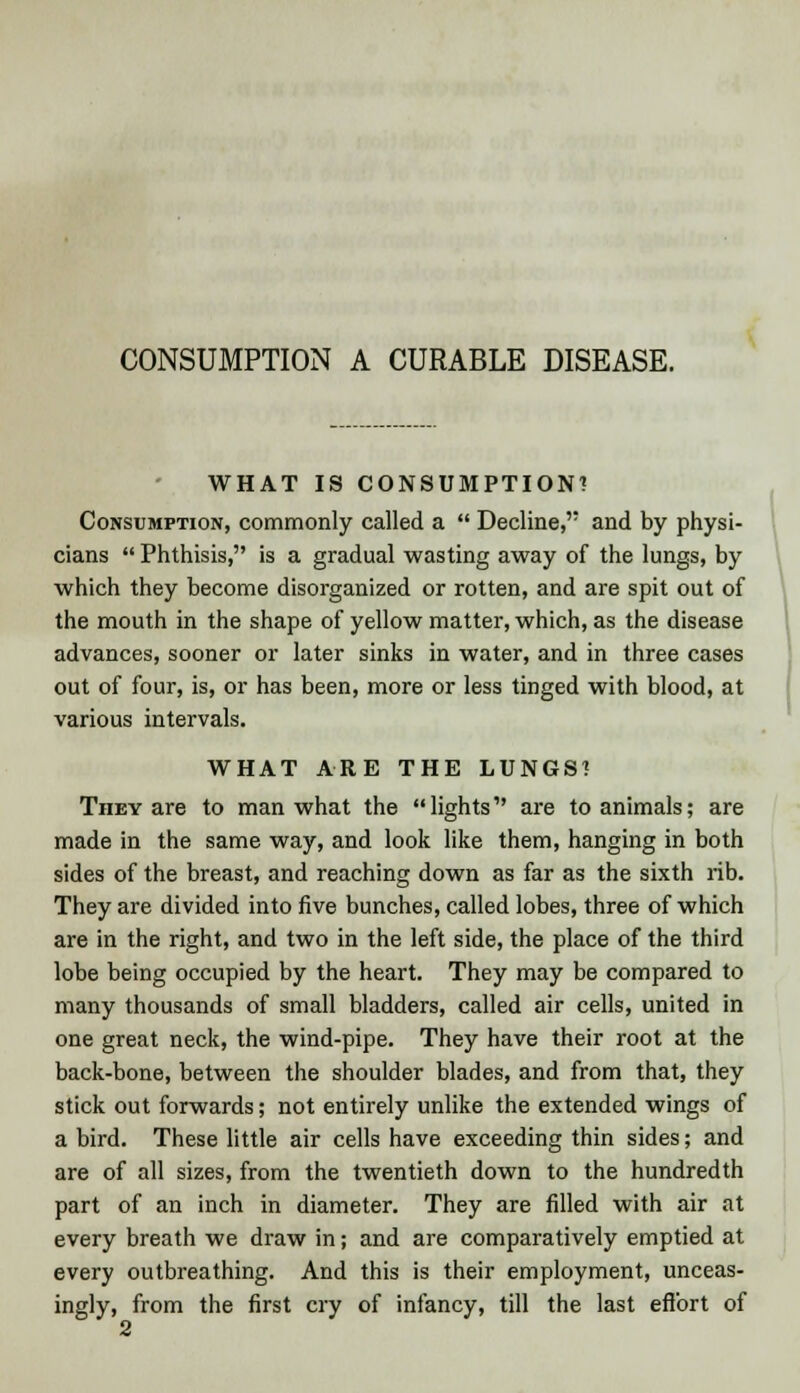 CONSUMPTION A CURABLE DISEASE. WHAT IS CONSUMPTION! Consumption, commonly called a  Decline, and by physi- cians  Phthisis, is a gradual wasting away of the lungs, by which they become disorganized or rotten, and are spit out of the mouth in the shape of yellow matter, which, as the disease advances, sooner or later sinks in water, and in three cases out of four, is, or has been, more or less tinged with blood, at various intervals. WHAT ARE THE LUNGS? They are to man what the lights are to animals; are made in the same way, and look like them, hanging in both sides of the breast, and reaching down as far as the sixth rib. They are divided into five bunches, called lobes, three of which are in the right, and two in the left side, the place of the third lobe being occupied by the heart. They may be compared to many thousands of small bladders, called air cells, united in one great neck, the wind-pipe. They have their root at the back-bone, between the shoulder blades, and from that, they stick out forwards; not entirely unlike the extended wings of a bird. These little air cells have exceeding thin sides; and are of all sizes, from the twentieth down to the hundredth part of an inch in diameter. They are filled with air at every breath we draw in; and are comparatively emptied at every outbreaking. And this is their employment, unceas- ingly, from the first cry of infancy, till the last effort of