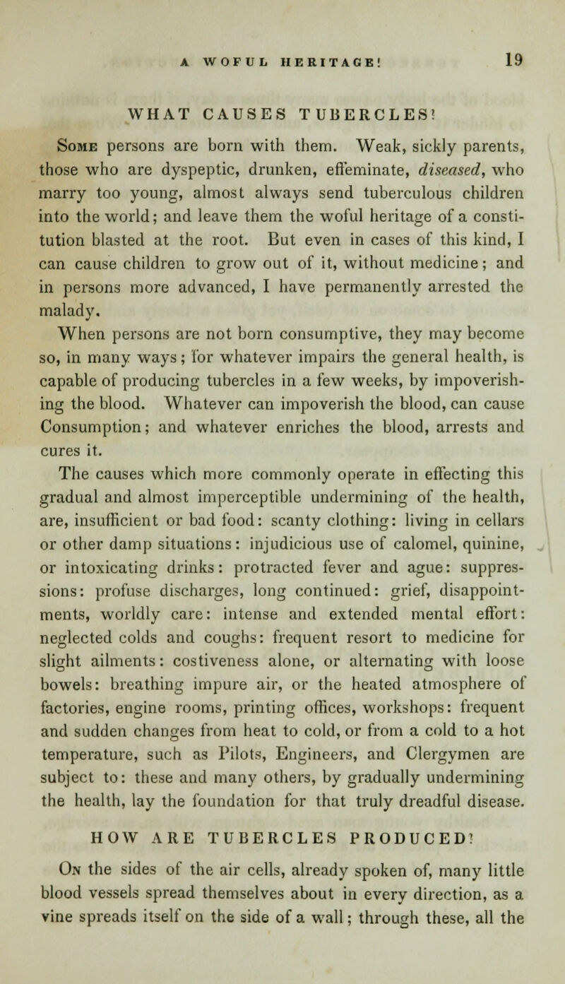 WHAT CAUSES TUBERCLES! Some persons are born with them. Weak, sickly parents, those who are dyspeptic, drunken, effeminate, diseased, who marry too young, almost always send tuberculous children into the world; and leave them the woful heritage of a consti- tution blasted at the root. But even in cases of this kind, I can cause children to grow out of it, without medicine; and in persons more advanced, I have permanently arrested the malady. When persons are not born consumptive, they may become so, in many ways; for whatever impairs the general health, is capable of producing tubercles in a few weeks, by impoverish- ing the blood. Whatever can impoverish the blood, can cause Consumption; and whatever enriches the blood, arrests and cures it. The causes which more commonly operate in effecting this gradual and almost imperceptible undermining of the health, are, insufficient or bad food: scanty clothing: living in cellars or other damp situations: injudicious use of calomel, quinine, or intoxicating drinks: protracted fever and ague: suppres- sions: profuse discharges, long continued: grief, disappoint- ments, worldly care: intense and extended mental effort: neglected colds and coughs: frequent resort to medicine for slight ailments: costiveness alone, or alternating with loose bowels: breathing impure air, or the heated atmosphere of factories, engine rooms, printing offices, workshops: frequent and sudden changes from heat to cold, or from a cold to a hot temperature, such as Pilots, Engineers, and Clergymen are subject to: these and many others, by gradually undermining the health, lay the foundation for that truly dreadful disease. HOW ARE TUBERCLES PRODUCED! On the sides of the air cells, already spoken of, many little blood vessels spread themselves about in every direction, as a vine spreads itself on the side of a wall; through these, all the