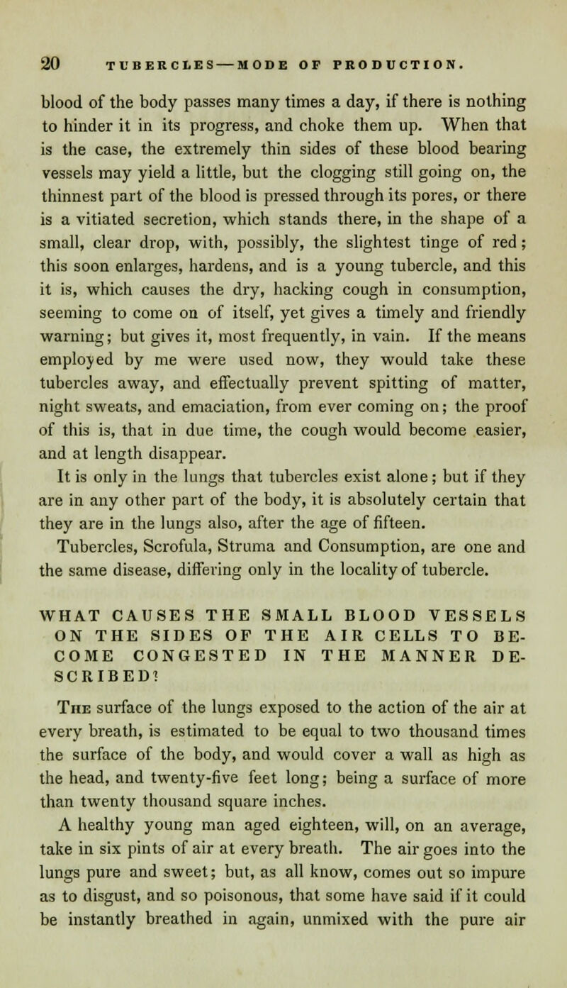 blood of the body passes many times a day, if there is nothing to hinder it in its progress, and choke them up. When that is the case, the extremely thin sides of these blood bearing vessels may yield a little, but the clogging still going on, the thinnest part of the blood is pressed through its pores, or there is a vitiated secretion, which stands there, in the shape of a small, clear drop, with, possibly, the slightest tinge of red; this soon enlarges, hardens, and is a young tubercle, and this it is, which causes the dry, hacking cough in consumption, seeming to come on of itself, yet gives a timely and friendly warning; but gives it, most frequently, in vain. If the means employed by me were used now, they would take these tubercles away, and effectually prevent spitting of matter, night sweats, and emaciation, from ever coming on; the proof of this is, that in due time, the cough would become easier, and at length disappear. It is only in the lungs that tubercles exist alone; but if they are in any other part of the body, it is absolutely certain that they are in the lungs also, after the age of fifteen. Tubercles, Scrofula, Struma and Consumption, are one and the same disease, differing only in the locality of tubercle. WHAT CAUSES THE SMALL BLOOD VESSELS ON THE SIDES OP THE AIR CELLS TO BE- COME CONGESTED IN THE MANNER DE- SCRIBED! The surface of the lungs exposed to the action of the air at every breath, is estimated to be equal to two thousand times the surface of the body, and would cover a wall as high as the head, and twenty-five feet long; being a surface of more than twenty thousand square inches. A healthy young man aged eighteen, will, on an average, take in six pints of air at every breath. The air goes into the lungs pure and sweet; but, as all know, comes out so impure as to disgust, and so poisonous, that some have said if it could be instantly breathed in again, unmixed with the pure air