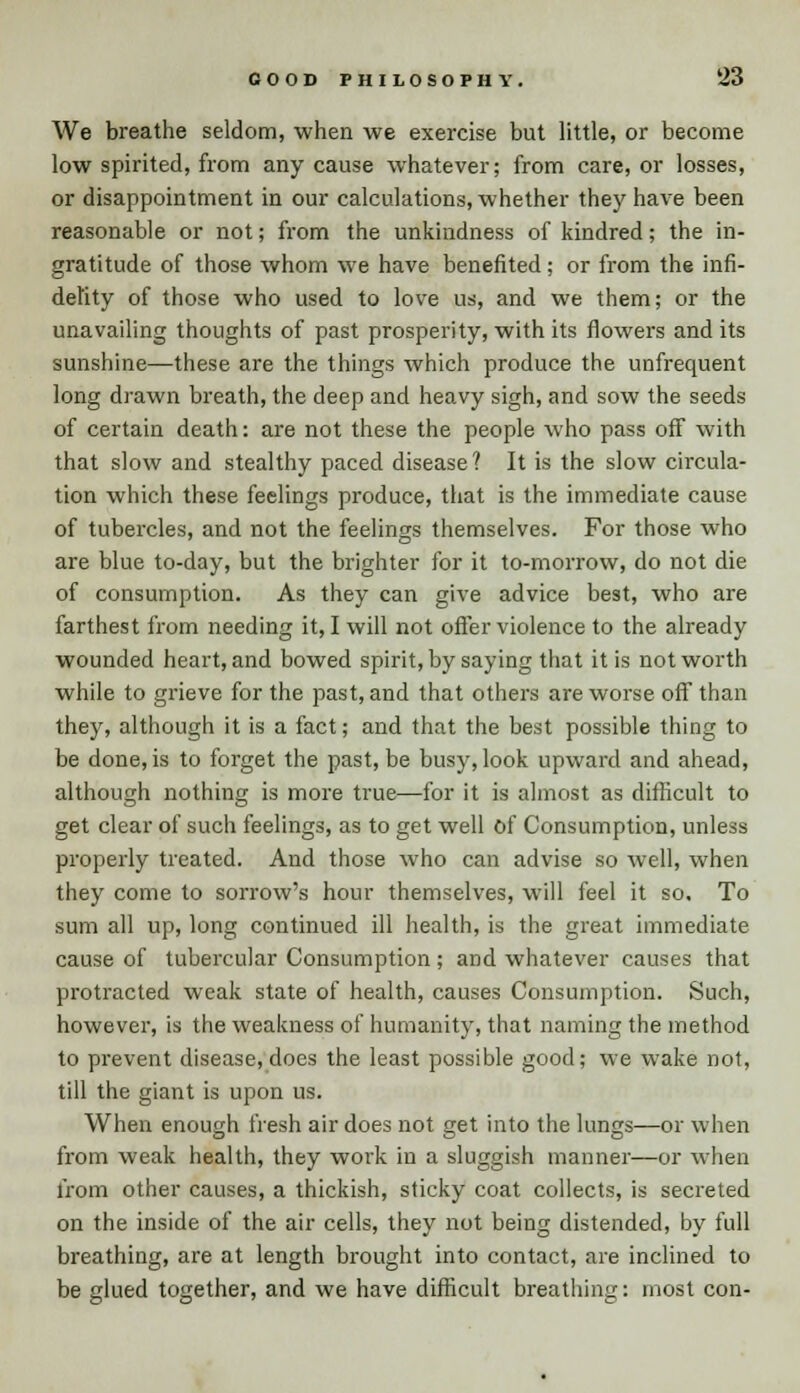 We breathe seldom, when we exercise but little, or become low spirited, from any cause whatever; from care, or losses, or disappointment in our calculations, whether they have been reasonable or not; from the unkindness of kindred; the in- gratitude of those whom we have benefited; or from the infi- delity of those who used to love us, and we them; or the unavailing thoughts of past prosperity, with its flowers and its sunshine—these are the things which produce the unfrequent long drawn breath, the deep and heavy sigh, and sow the seeds of certain death: are not these the people who pass off with that slow and stealthy paced disease? It is the slow circula- tion which these feelings produce, that is the immediate cause of tubercles, and not the feelings themselves. For those who are blue to-day, but the brighter for it to-morrow, do not die of consumption. As they can give advice best, who are farthest from needing it, I will not offer violence to the already wounded heart, and bowed spirit, by saying that it is not worth while to grieve for the past, and that others are worse off than they, although it is a fact; and that the best possible thing to be done, is to forget the past, be busy, look upward and ahead, although nothing is more true—for it is almost as difficult to get clear of such feelings, as to get well of Consumption, unless properly treated. And those who can advise so well, when they come to sorrow's hour themselves, will feel it so. To sum all up, long continued ill health, is the great immediate cause of tubercular Consumption; and whatever causes that protracted weak state of health, causes Consumption. Such, however, is the weakness of humanity, that naming the method to prevent disease, does the least possible good; we wake not, till the giant is upon us. When enough fresh air does not get into the lungs—or when from weak health, they work in a sluggish manner—or when from other causes, a thickish, sticky coat collects, is secreted on the inside of the air cells, they not being distended, by full breathing, are at length brought into contact, are inclined to be glued together, and we have difficult breathing: most con-