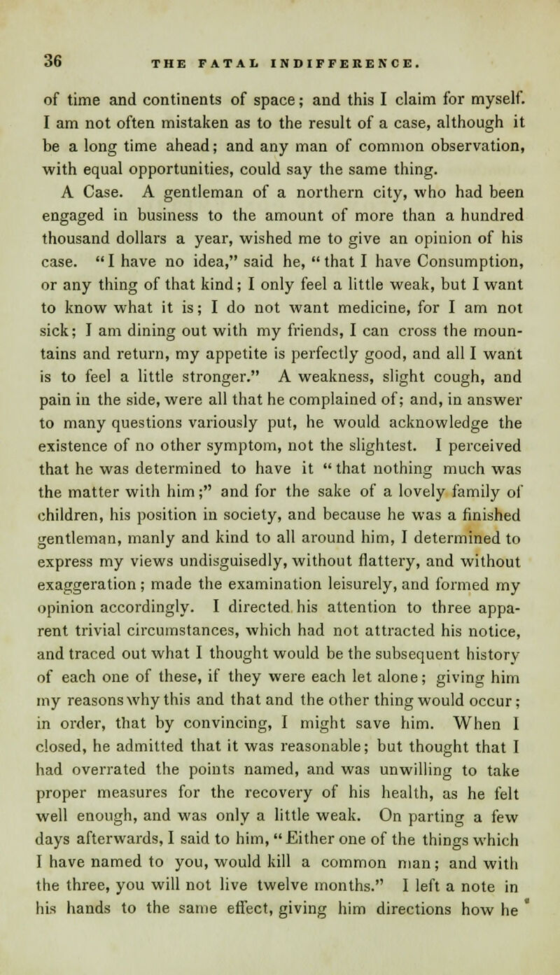 of time and continents of space; and this I claim for myself. I am not often mistaken as to the result of a case, although it be a long time ahead; and any man of common observation, with equal opportunities, could say the same thing. A Case. A gentleman of a northern city, who had been engaged in business to the amount of more than a hundred thousand dollars a year, wished me to give an opinion of his case. I have no idea, said he, that I have Consumption, or any thing of that kind; I only feel a little weak, but I want to know what it is; I do not want medicine, for I am not sick; I am dining out with my friends, I can cross the moun- tains and return, my appetite is perfectly good, and all I want is to feel a little stronger. A weakness, slight cough, and pain in the side, were all that he complained of; and, in answer to many questions variously put, he would acknowledge the existence of no other symptom, not the slightest. I perceived that he was determined to have it  that nothing much was the matter with him; and for the sake of a lovely family of children, his position in society, and because he was a finished gentleman, manly and kind to all around him, I determined to express my views undisguisedly, without flattery, and without exaggeration; made the examination leisurely, and formed my opinion accordingly. I directed his attention to three appa- rent trivial circumstances, which had not attracted his notice, and traced out what I thought would be the subsequent history of each one of these, if they were each let alone; giving him my reasons why this and that and the other thing would occur; in order, that by convincing, I might save him. When I closed, he admitted that it was reasonable; but thought that I had overrated the points named, and was unwilling to take proper measures for the recovery of his health, as he felt well enough, and was only a little weak. On parting a few days afterwards, I said to him, Either one of the things which I have named to you, would kill a common man; and with the three, you will not live twelve months. I left a note in his hands to the same effect, giving him directions how he 