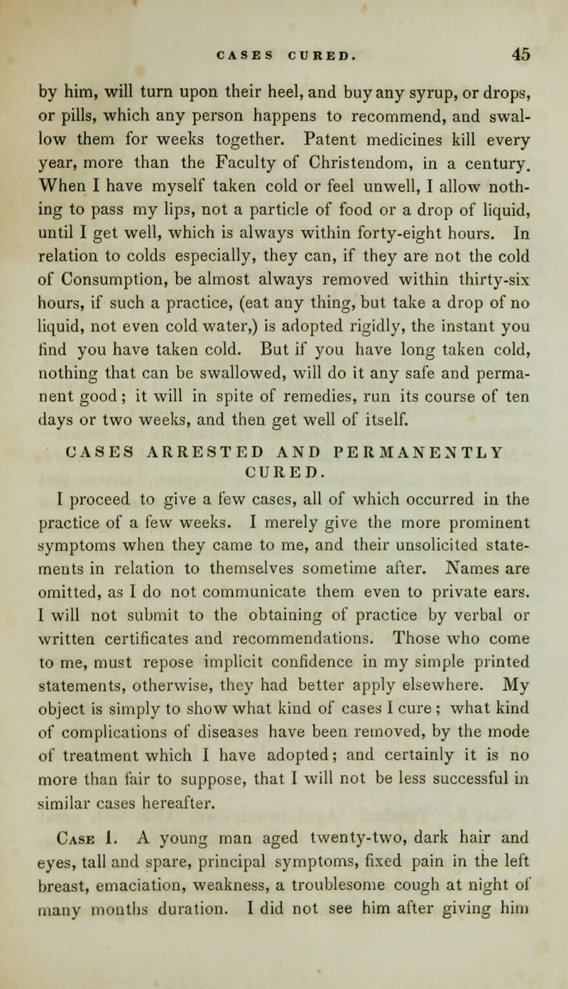 by him, will turn upon their heel, and buy any syrup, or drops, or pills, which any person happens to recommend, and swal- low them for weeks together. Patent medicines kill every year, more than the Faculty of Christendom, in a century. When I have myself taken cold or feel unwell, I allow noth- ing to pass my lips, not a particle of food or a drop of liquid, until I get well, which is always within forty-eight hours. In relation to colds especially, they can, if they are not the cold of Consumption, be almost always removed within thirty-six hours, if such a practice, (eat any thing, but take a drop of no liquid, not even cold water,) is adopted rigidly, the instant you find you have taken cold. But if you have long taken cold, nothing that can be swallowed, will do it any safe and perma- nent good; it will in spite of remedies, run its course of ten days or two weeks, and then get well of itself. CASES ARRESTED AND PERMANENTLY CURED. I proceed to give a few cases, all of which occurred in the practice of a few weeks. I merely give the more prominent symptoms when they came to me, and their unsolicited state- ments in relation to themselves sometime after. Names are omitted, as I do not communicate them even to private ears. I will not submit to the obtaining of practice by verbal or written certificates and recommendations. Those who come to me, must repose implicit confidence in my simple printed statements, otherwise, they had better apply elsewhere. My object is simply to show what kind of cases I cure ; what kind of complications of diseases have been removed, by the mode of treatment which I have adopted; and certainly it is no more than fair to suppose, that I will not be less successful in similar cases hereafter. Case 1. A young man aged twenty-two, dark hair and eyes, tall and spare, principal symptoms, fixed pain in the left breast, emaciation, weakness, a troublesome cough at night of many months duration. I did not see him after giving him