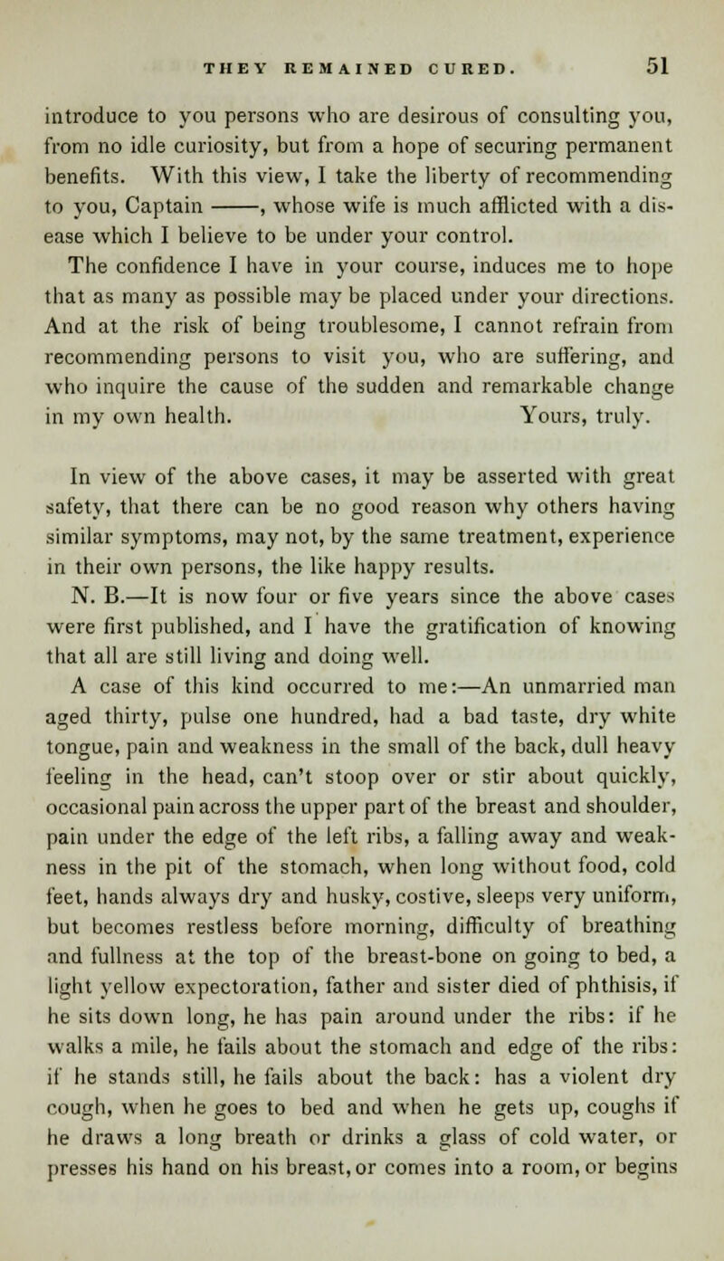 introduce to you persons who are desirous of consulting you, from no idle curiosity, but from a hope of securing permanent benefits. With this view, I take the liberty of recommending to you, Captain , whose wife is much afflicted with a dis- ease which I believe to be under your control. The confidence I have in your course, induces me to hope that as many as possible may be placed under your directions. And at the risk of being troublesome, I cannot refrain from recommending persons to visit you, who are suffering, and who inquire the cause of the sudden and remarkable change in my own health. Yours, truly. In view of the above cases, it may be asserted with great safety, that there can be no good reason why others having similar symptoms, may not, by the same treatment, experience in their own persons, the like happy results. N. B.—It is now four or five years since the above cases were first published, and I have the gratification of knowing that all are still living and doing well. A case of this kind occurred to me:—An unmarried man aged thirty, pulse one hundred, had a bad taste, dry white tongue, pain and weakness in the small of the back, dull heavy feeling in the head, can't stoop over or stir about quickly, occasional pain across the upper part of the breast and shoulder, pain under the edge of the left ribs, a falling away and weak- ness in the pit of the stomach, when long without food, cold feet, hands always dry and husky, costive, sleeps very uniform, but becomes restless before morning, difficulty of breathing and fullness at the top of the breast-bone on going to bed, a light yellow expectoration, father and sister died of phthisis, if he sits down long, he has pain around under the ribs: if he walks a mile, he fails about the stomach and edge of the ribs: if he stands still, he fails about the back: has a violent dry cough, when he goes to bed and when he gets up, coughs if he draws a long breath or drinks a glass of cold water, or presses his hand on his breast, or comes into a room, or begins