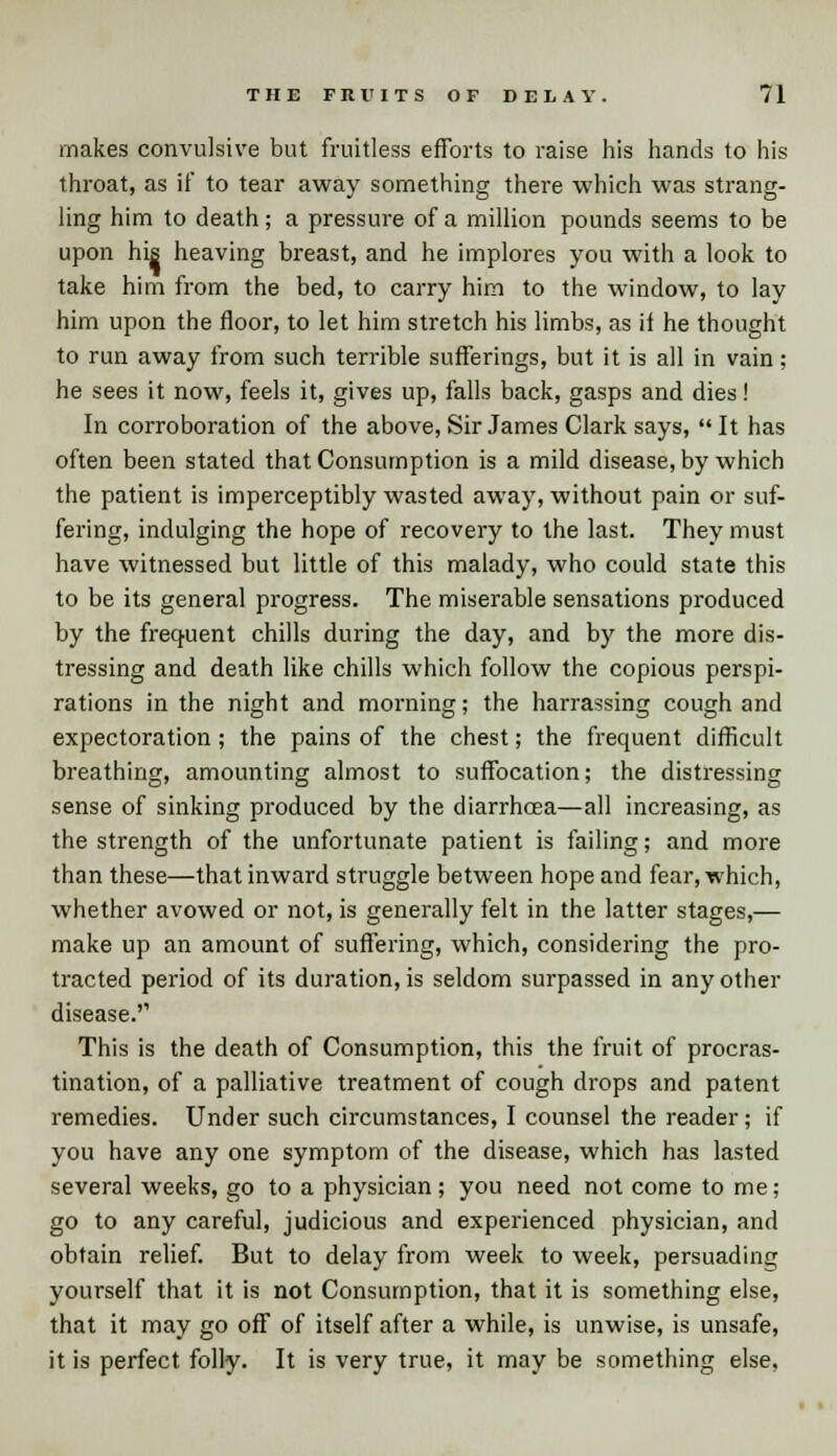 makes convulsive but fruitless efforts to raise his hands to his throat, as if to tear away something there which was strang- ling him to death; a pressure of a million pounds seems to be upon his heaving breast, and he implores you with a look to take him from the bed, to carry him to the window, to lay him upon the floor, to let him stretch his limbs, as ii he thought to run away from such terrible sufferings, but it is all in vain ; he sees it now, feels it, gives up, falls back, gasps and dies! In corroboration of the above, Sir James Clark says,  It has often been stated that Consumption is a mild disease, by which the patient is imperceptibly wasted away, without pain or suf- fering, indulging the hope of recovery to the last. They must have witnessed but little of this malady, who could state this to be its general progress. The miserable sensations produced by the frequent chills during the day, and by the more dis- tressing and death like chills which follow the copious perspi- rations in the night and morning; the harrassing cough and expectoration; the pains of the chest; the frequent difficult breathing, amounting almost to suffocation; the distressing sense of sinking produced by the diarrhoea—all increasing, as the strength of the unfortunate patient is failing; and more than these—that inward struggle between hope and fear, which, whether avowed or not, is generally felt in the latter stages,— make up an amount of suffering, which, considering the pro- tracted period of its duration, is seldom surpassed in any other disease. This is the death of Consumption, this the fruit of procras- tination, of a palliative treatment of cough drops and patent remedies. Under such circumstances, I counsel the reader; if you have any one symptom of the disease, which has lasted several weeks, go to a physician; you need not come to me; go to any careful, judicious and experienced physician, and obtain relief. But to delay from week to week, persuading yourself that it is not Consumption, that it is something else, that it may go off of itself after a while, is unwise, is unsafe, it is perfect folly. It is very true, it may be something else,