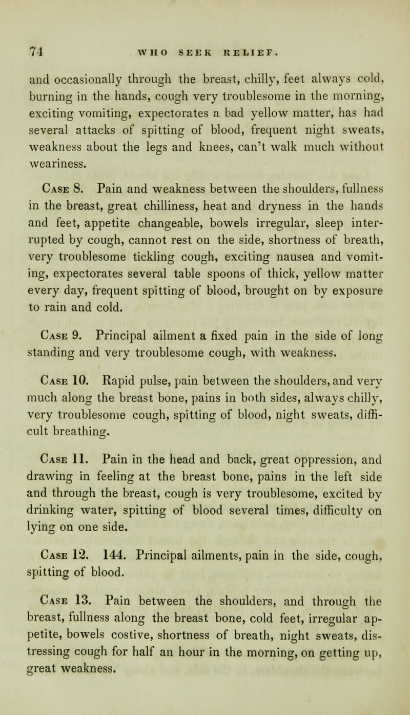 and occasionally through the breast, chilly, feet always cold, burning in the hands, cough very troublesome in the morning, exciting vomiting, expectorates a bad yellow matter, has had several attacks of spitting of blood, frequent night sweats, weakness about the legs and knees, can't walk much without weariness. Case 8. Pain and weakness between the shoulders, fullness in the breast, great chilliness, heat and dryness in the hands and feet, appetite changeable, bowels irregular, sleep inter- rupted by cough, cannot rest on the side, shortness of breath, very troublesome tickling cough, exciting nausea and vomit- ing, expectorates several table spoons of thick, yellow matter every day, frequent spitting of blood, brought on by exposure to rain and cold. Case 9. Principal ailment a fixed pain in the side of long standing and very troublesome cough, with weakness. Case 10. Rapid pulse, pain between the shoulders, and very much along the breast bone, pains in both sides, always chilly, very troublesome cough, spitting of blood, night sweats, diffi- cult breathing. Case 11. Pain in the head and back, great oppression, and drawing in feeling at the breast bone, pains in the left side and through the breast, cough is very troublesome, excited by drinking water, spitting of blood several times, difficulty on lying on one side. Case 12. 144. Principal ailments, pain in the side, cough, spitting of blood. Case 13. Pain between the shoulders, and through the breast, fullness along the breast bone, cold feet, irregular ap- petite, bowels costive, shortness of breath, night sweats, dis- tressing cough for half an hour in the morning, on getting up, great weakness.