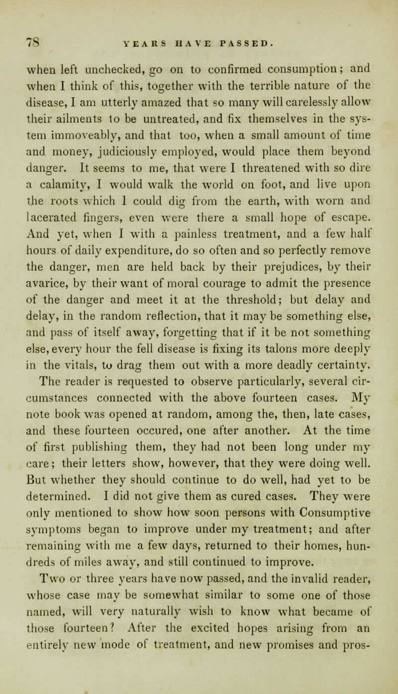 when left unchecked, go on to confirmed consumption; and when I think of this, together with the terrible nature of the disease, I am utterly amazed that so many will carelessly allow their ailments to be untreated, and fix themselves in the sys- tem immoveably, and that too, when a small amount of time and money, judiciously employed, would place them beyond danger. It seems to me, that were I threatened with so dire a calamity, I would walk the world on foot, and live upon the roots which 1 could dig from the earth, with worn and lacerated fingers, even were there a small hope of escape. And yet, when I with a painless treatment, and a few half hours of daily expenditure, do so often and so perfectly remove the danger, men are held back by their prejudices, by their avarice, by their want of moral courage to admit the presence of the danger and meet it at the threshold; but delay and delay, in the random reflection, that it may be something else, and pass of itself away, forgetting that if it be not something else, every hour the fell disease is fixing its talons more deeply in the vitals, to drag them out with a more deadly certainty. The reader is requested to observe particularly, several cir- cumstances connected with the above fourteen cases. My note book was opened at random, among the, then, late cases, and these fourteen occured, one after another. At the time of first publishing them, they had not been long under my care; their letters show, however, that they were doing well. But whether they should continue to do well, had yet to be determined. I did not give them as cured cases. They wfere only mentioned to show how soon persons with Consumptive symptoms began to improve under my treatment; and after remaining with me a few days, returned to their homes, hun- dreds of miles away, and still continued to improve. Two or three years have now passed, and the invalid reader, whose case may be somewhat similar to some one of those named, will very naturally wish to know what became of those fourteen? After the excited hopes arising from an entirely new mode of treatment, and new promises and pros-