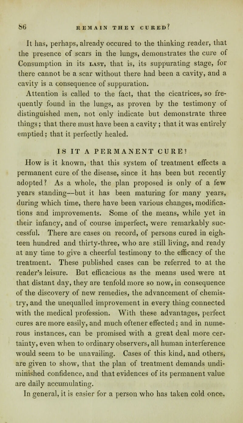 S6 REMAIN THEV CUEEd! It lias, perhaps, already occured to the thinking reader, that the presence of scars in the lungs, demonstrates the cure of Consumption in its last, that is, its suppurating stage, for there cannot be a scar without there had been a cavity, and a cavity is a consequence of suppuration. Attention is called to the fact, that the cicatrices, so fre- quently found in the lungs, as proven by the testimony of distinguished men, not only indicate but demonstrate three things; that there must have been a cavity; that it was entirely emptied; that it perfectly healed. IS IT A PERMANENT CURE? How is it known, that this system of treatment effects a permanent cure of the disease, since it has been but recently adopted? As a whole, the plan proposed is only of a few years standing—but it has been maturing for many years, during which time, there have been various changes, modifica- tions and improvements. Some of the means, while yet in their infancy, and of course imperfect, were remarkably suc- cessful. There are cases on record, of persons cured in eigh- teen hundred and thirty-three, who are still living, and ready at any time to give a cheerful testimony to the efficacy of the treatment. These published cases can be referred to at the reader's leisure. But efficacious as the means used were at that distant day, they are tenfold more so now, in consequence of the discovery of new remedies, the advancement of chemis- try, and the unequalled improvement in every thing connected with the medical profession. With these advantages, perfect cures are more easily, and much oftener effected; and in nume- rous instances, can be promised with a great deal more cer- tainty, even when to ordinary observers, all human interference would seem to be unavailing. Cases of this kind, and others, are given to show, that the plan of treatment demands undi- minished confidence, and that evidences of its permanent value are daily accumulating. In general, it is easier for a person who has taken cold once.
