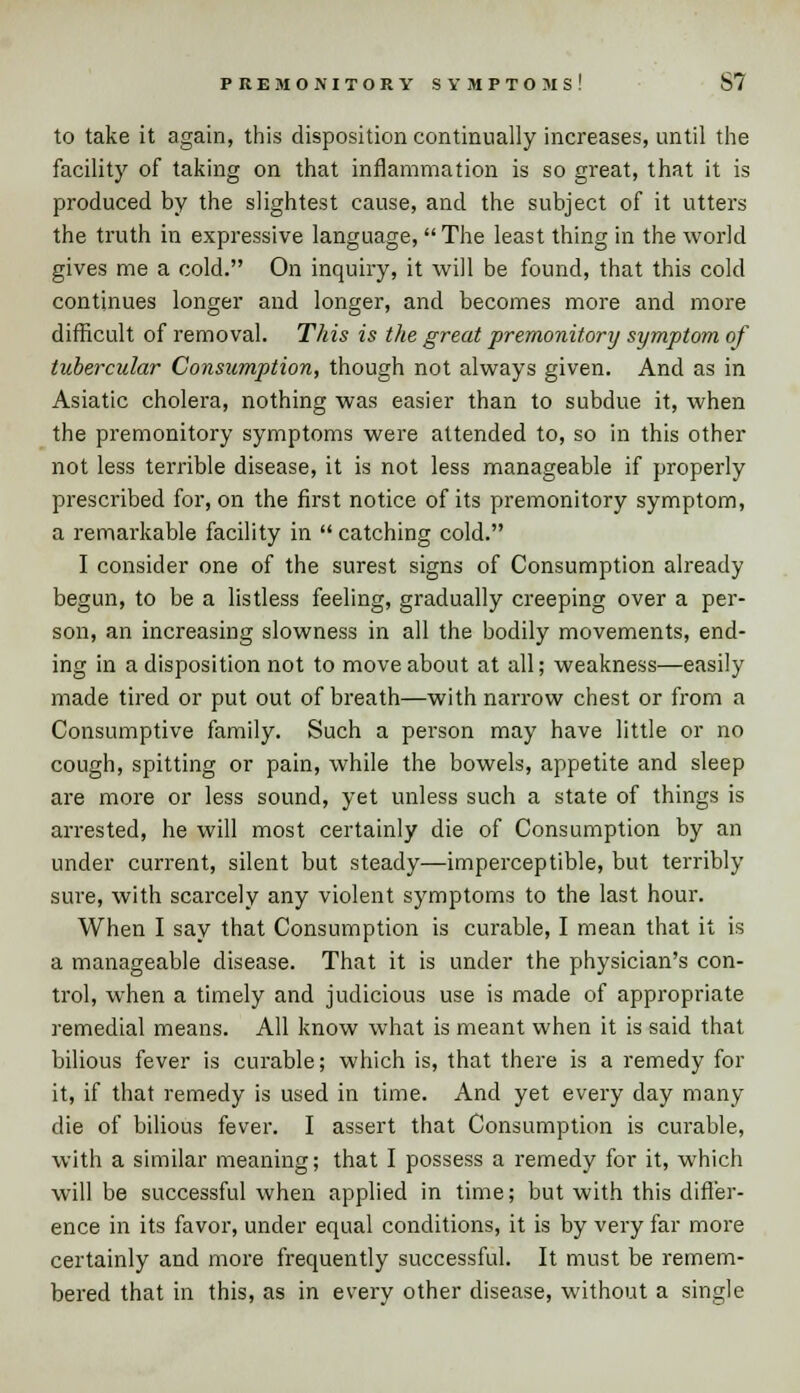 PREMONITORY SYMPTOMS! S7 to take it again, this disposition continually increases, until the facility of taking on that inflammation is so great, that it is produced by the slightest cause, and the subject of it utters the truth in expressive language, The least thing in the world gives me a cold. On inquiry, it will be found, that this cold continues longer and longer, and becomes more and more difficult of removal. This is the great premonitory symptom of tubercular Consumption, though not always given. And as in Asiatic cholera, nothing was easier than to subdue it, when the premonitory symptoms were attended to, so in this other not less terrible disease, it is not less manageable if properly prescribed for, on the first notice of its premonitory symptom, a remarkable facility in  catching cold. I consider one of the surest signs of Consumption already begun, to be a listless feeling, gradually creeping over a per- son, an increasing slowness in all the bodily movements, end- ing in a disposition not to move about at all; weakness—easily made tired or put out of breath—with narrow chest or from a Consumptive family. Such a person may have little or no cough, spitting or pain, while the bowels, appetite and sleep are more or less sound, yet unless such a state of things is arrested, he will most certainly die of Consumption by an under current, silent but steady—imperceptible, but terribly sure, with scarcely any violent symptoms to the last hour. When I say that Consumption is curable, I mean that it is a manageable disease. That it is under the physician's con- trol, when a timely and judicious use is made of appropriate remedial means. All know what is meant when it is said that bilious fever is curable; which is, that there is a remedy for it, if that remedy is used in time. And yet every day many die of bilious fever. I assert that Consumption is curable, with a similar meaning; that I possess a remedy for it, which will be successful when applied in time; but with this differ- ence in its favor, under equal conditions, it is by very far more certainly and more frequently successful. It must be remem- bered that in this, as in every other disease, without a single