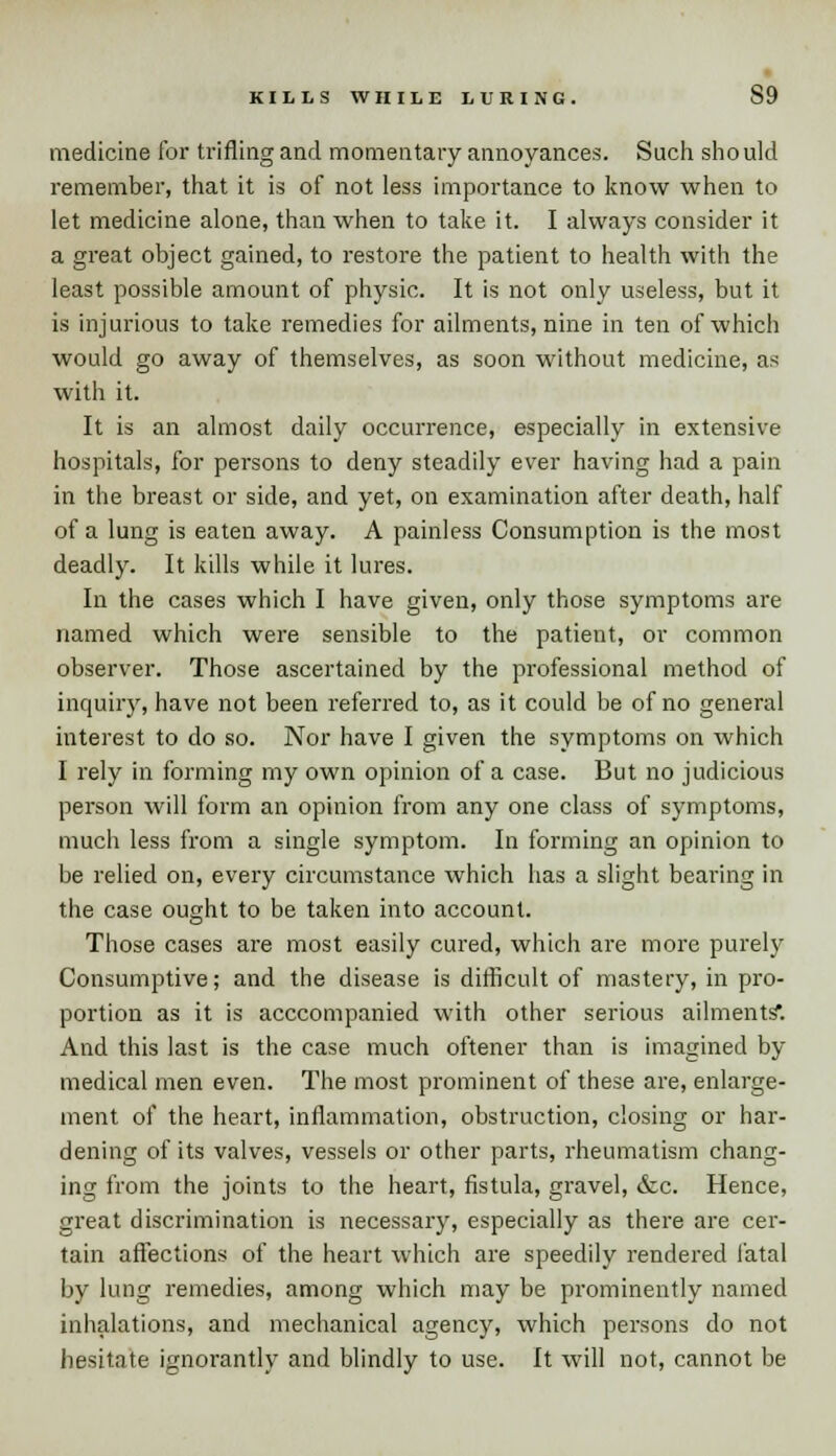 KILLS WHILE LURING. S9 medicine for trifling and momentary annoyances. Such should remember, that it is of not less importance to know when to let medicine alone, than when to take it. I always consider it a great object gained, to restore the patient to health with the least possible amount of physic. It is not only useless, but it is injurious to take remedies for ailments, nine in ten of which would go away of themselves, as soon without medicine, as with it. It is an almost daily occurrence, especially in extensive hospitals, for persons to deny steadily ever having had a pain in the breast or side, and yet, on examination after death, half of a lung is eaten away. A painless Consumption is the most deadly. It kills while it lures. In the cases which I have given, only those symptoms are named which were sensible to the patient, or common observer. Those ascertained by the professional method of inquiry, have not been referred to, as it could be of no general interest to do so. Nor have I given the symptoms on which I rely in forming my own opinion of a case. But no judicious person will form an opinion from any one class of symptoms, much less from a single symptom. In forming an opinion to be relied on, every circumstance which has a slight bearing in the case ought to be taken into account. Those cases are most easily cured, which are more purely Consumptive; and the disease is difficult of mastery, in pro- portion as it is acccompanied with other serious ailments*. And this last is the case much oftener than is imagined by medical men even. The most prominent of these are, enlarge- ment of the heart, inflammation, obstruction, closing or har- dening of its valves, vessels or other parts, rheumatism chang- ing from the joints to the heart, fistula, gravel, &c. Hence, great discrimination is necessary, especially as there are cer- tain affections of the heart which are speedily rendered fatal by lung remedies, among which may be prominently named inhalations, and mechanical agency, which persons do not hesitate ignorantly and blindly to use. It will not, cannot be