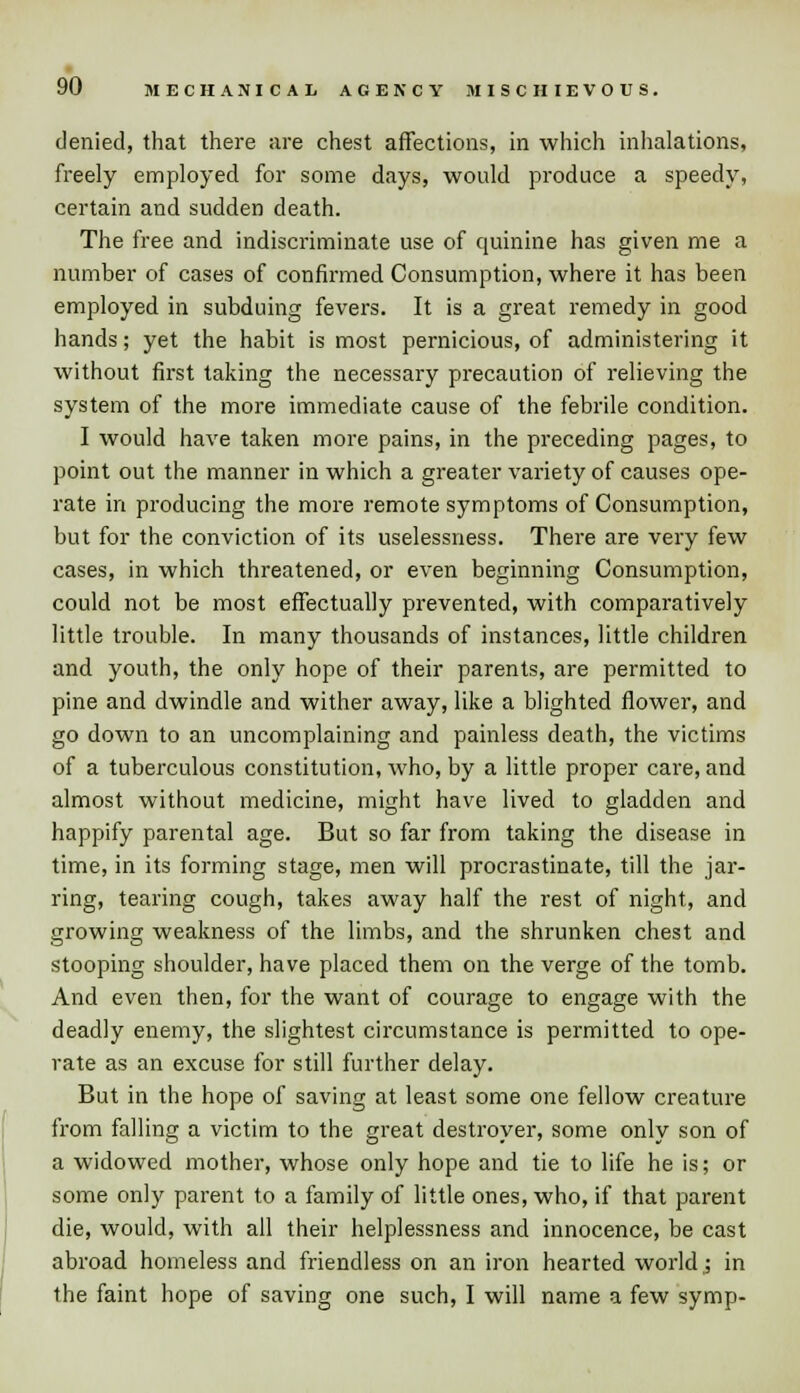 denied, that there are chest affections, in which inhalations, freely employed for some days, would produce a speedy, certain and sudden death. The free and indiscriminate use of quinine has given me a number of cases of confirmed Consumption, where it has been employed in subduing fevers. It is a great remedy in good hands; yet the habit is most pernicious, of administering it without first taking the necessary precaution of relieving the system of the more immediate cause of the febrile condition. I would have taken more pains, in the preceding pages, to point out the manner in which a greater variety of causes ope- rate in producing the more remote symptoms of Consumption, but for the conviction of its uselessness. There are very few cases, in which threatened, or even beginning Consumption, could not be most effectually prevented, with comparatively little trouble. In many thousands of instances, little children and youth, the only hope of their parents, are permitted to pine and dwindle and wither away, like a blighted flower, and go down to an uncomplaining and painless death, the victims of a tuberculous constitution, who, by a little proper care, and almost without medicine, might have lived to gladden and happify parental age. But so far from taking the disease in time, in its forming stage, men will procrastinate, till the jar- ring, tearing cough, takes away half the rest of night, and growing weakness of the limbs, and the shrunken chest and stooping shoulder, have placed them on the verge of the tomb. And even then, for the want of courage to engage with the deadly enemy, the slightest circumstance is permitted to ope- rate as an excuse for still further delay. But in the hope of saving at least some one fellow creature from falling a victim to the great destroyer, some only son of a widowed mother, whose only hope and tie to life he is; or some only parent to a family of little ones, who, if that parent die, would, with all their helplessness and innocence, be cast abroad homeless and friendless on an iron hearted world,; in the faint hope of saving one such, I will name a few symp-
