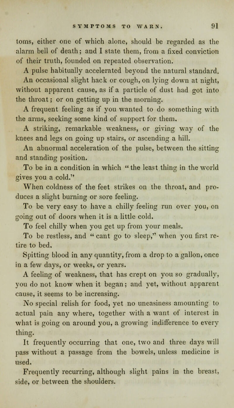 toms, either one of which alone, should be regarded as the alarm bell of death; and I state them, from a fixed conviction of their truth, founded on repeated observation. A pulse habitually accelerated beyond the natural standard. An occasional slight hack or cough, on lying down at night, without apparent cause, as if a particle of dust had got into the throat; or on getting up in the morning. A frequent feeling as if you wanted to do something with the arms, seeking some kind of support for them. A striking, remarkable weakness, or giving way of the knees and legs on going up stairs, or ascending a hill. An abnormal acceleration of the pulse, between the sitting and standing position. To be in a condition in which  the least thing in the world gives you a cold. When coldness of the feet strikes on the throat, and pro- duces a slight burning or sore feeling. To be very easy to have a chilly feeling run over you, on going out of doors when it is a little cold. To feel chilly when you get up from your meals. To be restless, and  cant go to sleep, when you first re- tire to bed. Spitting blood in any quantity, from a drop to a gallon, once in a few days, or weeks, or years. A feeling of weakness, that has crept on you so gradually, you do not know when it began; and yet, without apparent cause, it seems to be increasing. No special relish for food, yet no uneasiness amounting to actual pain any where, together with a want of interest in what is going on around you, a growing indifference to every thing. It frequently occurring that one, two and three days will pass without a passage from the bowels, unless medicine is used. Frequently recurring, although slight pains in the breast, side, or between the shoulders.