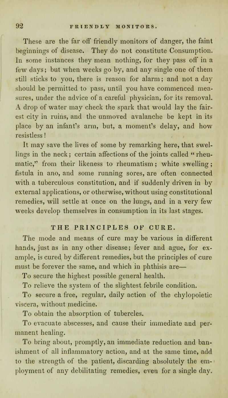 These are the far off friendly monitors of danger, the faint beginnings of disease. They do not constitute Consumption. In some instances they mean nothing, for they pass off in a few clays; but when weeks go by, and any single one of them still sticks to you, there is reason for alarm; and not a day should be permitted to pass, until you have commenced mea- sures, under the advice of a careful physician, for its removal. A drop of water may check the spark that would lay the fair- est city in ruins, and the unmoved avalanche be kept in its place by an infant's arm, but, a moment's delay, and how resistless! It may save the lives of some by remarking here, that swel- lings in the neck; certain affections of the joints called  rheu- matic, from their likeness to rheumatism ; white swelling; fistula in ano, and some running sores, are often connected with a tuberculous constitution, and if suddenly driven in by external applications, or otherwise, without using constitutional remedies, will settle at once on the lungs, and in a very few weeks develop themselves in consumption in its last stages. THE PRINCIPLES OF CURE. The mode and means of cure may be various in different hands, just as in any other disease; fever and ague, for ex- ample, is cured by different remedies, but the principles of cure must be forever the same, and which in phthisis are— To secure the highest possible general health. To relieve the system of the slightest febrile condition. To secure a free, regular, daily action of the chylopoietic viscera, without medicine. To obtain the absorption of tubercles. To evacuate abscesses, and cause their immediate and per- manent healing. To bring about, promptly, an immediate reduction and ban- ishment of all inflammatory action, and at the same time, add to the strength of the patient, discarding absolutely the em- ployment of any debilitating remedies, even for a single day.