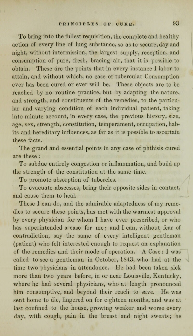 To bring into the fullest requisition, the complete and healthy action of every line of lung substance, so as to secure, day and night, without intermission, the largest supply, reception, and consumption of pure, fresh, bracing air, that it is possible to obtain. These are the points that in every instance I labor to attain, and without which, no case of tubercular Consumption ever has been cured or ever will be. These objects are to be reached by no routine practice, but b\ adapting the nature, and strength, and constituents of the remedies, to the particu- lar and varying condition of each individual patient, taking into minute account, in every case, the previous history, size, age, sex, strength, constitution, temperament, occupation, hab- its and hereditary influences, as far as it is possible to ascertain these facts. The grand and essential points in any case of phthisis cured are these: To subdue entirely congestion or inflammation, and build up the strength of the constitution at the same time. To promote absorption of tubercles. To evacuate abscesses, bring their opposite sides in contact, and cause them to heal. These I can do, and the admirable adaptedness of my reme- dies to secure these points, has met with the warmest approval by every physician for whom I have ever prescribed, or who has superintended a case for me; and I can, without fear of contradiction, say the same of every intelligent gentleman (patient) who felt interested enough to request an explanation of the remedies and their mode of operation. A Case: I was called to see a gentleman in October, 1S43, who had at the time two physicians in attendance. He had been taken sick more than two years before, in or near Louisville, Kentucky, where he had several physicians, who at length pronounced him consumptive, and beyond their reach to save. He was sent home to die, lingered on for eighteen months, and was at last confined to the house, growing weaker and worse every day, with cough, pain in the breast and night sweats; he