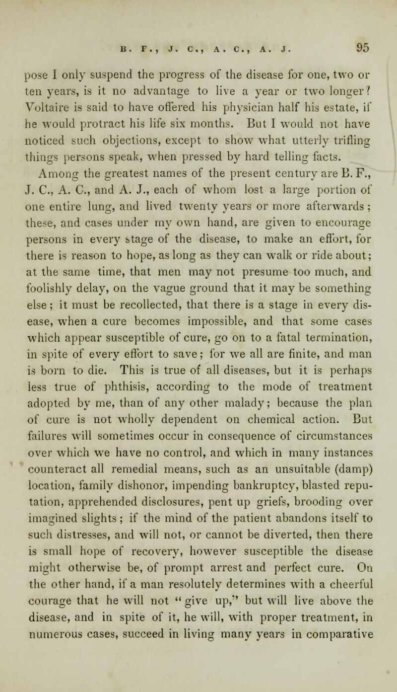 pose I only suspend the progress of the disease for one, two or ten years, is it no advantage to live a year or two longer ? Voltaire is said to have offered his physician half his estate, if he would protract his life six months. But I would not have noticed such objections, except to show what utterly trifling things persons speak, when pressed by hard telling facts. Among the greatest names of the present century are B. F., J. C, A. C, and A. J., each of whom lost a large portion of one entire lung, and lived twenty years or more afterwards; these, and cases under my own hand, are given to encourage persons in every stage of the disease, to make an effort, for there is reason to hope, as long as they can walk or ride about; at the same time, that men may not presume too much, and foolishly delay, on the vague ground that it may be something else; it must be recollected, that there is a stage in every dis- ease, when a cure becomes impossible, and that some cases which appear susceptible of cure, go on to a fatal termination, in spite of every effort to save; for we all are finite, and man is born to die. This is true of all diseases, but it is perhaps less true of phthisis, according to the mode of treatment adopted by me, than of any other malady; because the plan of cure is not wholly dependent on chemical action. But failures will sometimes occur in consequence of circumstances over which we have no control, and which in many instances counteract all remedial means, such as an unsuitable (damp) location, family dishonor, impending bankruptcy, blasted repu- tation, apprehended disclosures, pent up griefs, brooding over imagined slights ; if the mind of the patient abandons itself to such distresses, and will not, or cannot be diverted, then there is small hope of recovery, however susceptible the disease might otherwise be, of prompt arrest and perfect cure. On the other hand, if a man resolutely determines with a cheerful courage that he will not  give up, but will live above the disease, and in spite of it, he will, with proper treatment, in numerous cases, succeed in living many years in comparative